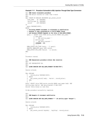 Avoiding SQL Injection in PL/SQL 
Example 7–11 Procedure Vulnerable to SQL Injection Through Data Type Conversion 
SQL> REM Create vulnerable procedure 
SQL> REM Return records not older than a month 
SQL> 
SQL> CREATE OR REPLACE PROCEDURE get_recent_record 
(user_name IN VARCHAR2, 
Using Dynamic SQL 7-13 
service_type IN VARCHAR2, 
record OUT VARCHAR2) 
IS 
query VARCHAR2(4000); 
BEGIN 
-- Following SELECT statement is vulnerable to modification 
-- because it uses concatenation to build WHERE clause 
-- and because SYSDATE depends on the value of NLS_DATE_FORMAT. 
query := 'SELECT value FROM secret_records WHERE user_name=''' 
|| user_name 
|| ''' AND service_type=''' 
|| service_type 
|| ''' AND date_created>''' 
|| (SYSDATE - 30) 
|| ''''; 
DBMS_OUTPUT.PUT_LINE('Query: ' || query); 
EXECUTE IMMEDIATE query INTO record; 
DBMS_OUTPUT.PUT_LINE('Record: ' || record); 
END; 
/ 
. 
Procedure created. 
. 
SQL> REM Demonstrate procedure without SQL injection 
SQL> 
SQL> SET SERVEROUTPUT ON; 
SQL> 
SQL> ALTER SESSION SET NLS_DATE_FORMAT='DD-MON-YYYY'; 
. 
Session altered. 
. 
SQL> DECLARE 
2 record_value VARCHAR2(4000); 
3 BEGIN 
4 get_recent_record('Andy', 'Waiter', record_value); 
5 END; 
6 / 
Query: SELECT value FROM secret_records WHERE user_name='Andy' AND 
service_type='Waiter' AND date_created>'27-MAY-2008' 
Record: Serve dinner at Cafe Pete 
PL/SQL procedure successfully completed. 
SQL> 
SQL> REM Example of statement modification 
SQL> 
SQL> ALTER SESSION SET NLS_DATE_FORMAT='"'' OR service_type=''Merger"'; 
. 
Session altered. 
. 
SQL> DECLARE 
2 record_value VARCHAR2(4000); 
3 BEGIN 
4 get_recent_record('Anybody', 'Anything', record_value); 
 