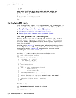 Avoiding SQL Injection in PL/SQL 
5 END; 
6 / 
Query: SELECT value FROM secret_records WHERE user_name='Anybody' AND 
service_type='Anything' AND date_created>'' OR service_type='Merger' 
Record: Buy company XYZ 
. 
PL/SQL procedure successfully completed. 
. 
SQL> 
Guarding Against SQL Injection 
If you use dynamic SQL in your PL/SQL applications, you must check the input text 
to ensure that it is exactly what you expected. You can use the following techniques: 
■ Using Bind Arguments to Guard Against SQL Injection 
■ Using Validation Checks to Guard Against SQL Injection 
■ Using Explicit Format Models to Guard Against SQL Injection 
Using Bind Arguments to Guard Against SQL Injection 
The most effective way to make your PL/SQL code invulnerable to SQL injection 
attacks is to use bind arguments. The database uses the values of bind arguments 
exclusively and does not interpret their contents in any way. (Bind arguments also 
improve performance.) 
The procedure in Example 7–12 is invulnerable to SQL injection because it builds the 
dynamic SQL statement with bind arguments (not by concatenation as in the 
vulnerable procedure in Example 7–9). The same binding technique fixes the 
vulnerable procedure shown in Example 7–10. 
Example 7–12 Using Bind Arguments to Guard Against SQL Injection 
SQL> REM Create invulnerable procedure 
SQL> 
SQL> CREATE OR REPLACE PROCEDURE get_record_2 
2 (user_name IN VARCHAR2, 
3 service_type IN VARCHAR2, 
4 record OUT VARCHAR2) 
5 IS 
6 query VARCHAR2(4000); 
7 BEGIN 
8 query := 'SELECT value FROM secret_records 
9 WHERE user_name=:a 
10 AND service_type=:b'; 
11 
12 DBMS_OUTPUT.PUT_LINE('Query: ' || query); 
13 
14 EXECUTE IMMEDIATE query INTO record USING user_name, service_type; 
15 
16 DBMS_OUTPUT.PUT_LINE('Record: ' || record); 
17 END; 
18 / 
Procedure created. 
SQL> REM Demonstrate procedure without SQL injection 
SQL> 
SQL> SET SERVEROUTPUT ON; 
7-14 Oracle Database PL/SQL Language Reference 
 