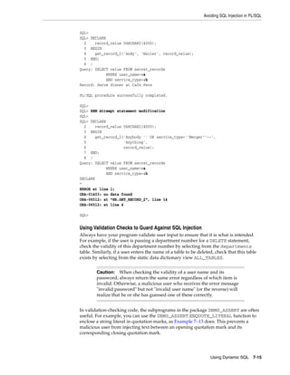 Avoiding SQL Injection in PL/SQL 
Caution: When checking the validity of a user name and its 
password, always return the same error regardless of which item is 
invalid. Otherwise, a malicious user who receives the error message 
"invalid password" but not "invalid user name" (or the reverse) will 
realize that he or she has guessed one of these correctly. 
Using Dynamic SQL 7-15 
SQL> 
SQL> DECLARE 
2 record_value VARCHAR2(4000); 
3 BEGIN 
4 get_record_2('Andy', 'Waiter', record_value); 
5 END; 
6 / 
Query: SELECT value FROM secret_records 
WHERE user_name=:a 
AND service_type=:b 
Record: Serve dinner at Cafe Pete 
PL/SQL procedure successfully completed. 
SQL> 
SQL> REM Attempt statement modification 
SQL> 
SQL> DECLARE 
2 record_value VARCHAR2(4000); 
3 BEGIN 
4 get_record_2('Anybody '' OR service_type=''Merger''--', 
5 'Anything', 
6 record_value); 
7 END; 
8 / 
Query: SELECT value FROM secret_records 
WHERE user_name=:a 
AND service_type=:b 
DECLARE 
* 
ERROR at line 1: 
ORA-01403: no data found 
ORA-06512: at "HR.GET_RECORD_2", line 14 
ORA-06512: at line 4 
SQL> 
Using Validation Checks to Guard Against SQL Injection 
Always have your program validate user input to ensure that it is what is intended. 
For example, if the user is passing a department number for a DELETE statement, 
check the validity of this department number by selecting from the departments 
table. Similarly, if a user enters the name of a table to be deleted, check that this table 
exists by selecting from the static data dictionary view ALL_TABLES. 
In validation-checking code, the subprograms in the package DBMS_ASSERT are often 
useful. For example, you can use the DBMS_ASSERT.ENQUOTE_LITERAL function to 
enclose a string literal in quotation marks, as Example 7–13 does. This prevents a 
malicious user from injecting text between an opening quotation mark and its 
corresponding closing quotation mark. 
 