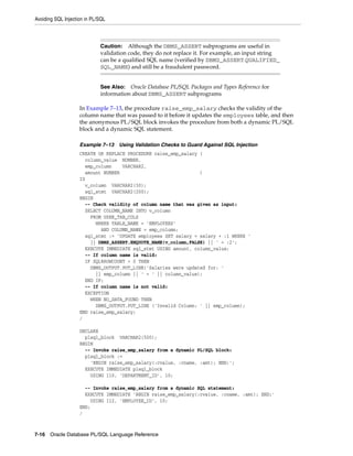 Avoiding SQL Injection in PL/SQL 
Caution: Although the DBMS_ASSERT subprograms are useful in 
validation code, they do not replace it. For example, an input string 
can be a qualified SQL name (verified by DBMS_ASSERT.QUALIFIED_ 
SQL_NAME) and still be a fraudulent password. 
See Also: Oracle Database PL/SQL Packages and Types Reference for 
information about DBMS_ASSERT subprograms 
In Example 7–13, the procedure raise_emp_salary checks the validity of the 
column name that was passed to it before it updates the employees table, and then 
the anonymous PL/SQL block invokes the procedure from both a dynamic PL/SQL 
block and a dynamic SQL statement. 
Example 7–13 Using Validation Checks to Guard Against SQL Injection 
CREATE OR REPLACE PROCEDURE raise_emp_salary ( 
column_value NUMBER, 
emp_column VARCHAR2, 
amount NUMBER ) 
IS 
v_column VARCHAR2(30); 
sql_stmt VARCHAR2(200); 
BEGIN 
-- Check validity of column name that was given as input: 
SELECT COLUMN_NAME INTO v_column 
FROM USER_TAB_COLS 
WHERE TABLE_NAME = 'EMPLOYEES' 
AND COLUMN_NAME = emp_column; 
sql_stmt := 'UPDATE employees SET salary = salary + :1 WHERE ' 
|| DBMS_ASSERT.ENQUOTE_NAME(v_column,FALSE) || ' = :2'; 
EXECUTE IMMEDIATE sql_stmt USING amount, column_value; 
-- If column name is valid: 
IF SQL%ROWCOUNT > 0 THEN 
DBMS_OUTPUT.PUT_LINE('Salaries were updated for: ' 
|| emp_column || ' = ' || column_value); 
END IF; 
-- If column name is not valid: 
EXCEPTION 
WHEN NO_DATA_FOUND THEN 
DBMS_OUTPUT.PUT_LINE ('Invalid Column: ' || emp_column); 
END raise_emp_salary; 
/ 
DECLARE 
plsql_block VARCHAR2(500); 
BEGIN 
-- Invoke raise_emp_salary from a dynamic PL/SQL block: 
plsql_block := 
'BEGIN raise_emp_salary(:cvalue, :cname, :amt); END;'; 
EXECUTE IMMEDIATE plsql_block 
USING 110, 'DEPARTMENT_ID', 10; 
-- Invoke raise_emp_salary from a dynamic SQL statement: 
EXECUTE IMMEDIATE 'BEGIN raise_emp_salary(:cvalue, :cname, :amt); END;' 
USING 112, 'EMPLOYEE_ID', 10; 
END; 
/ 
7-16 Oracle Database PL/SQL Language Reference 
 