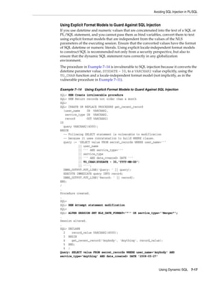 Avoiding SQL Injection in PL/SQL 
Using Explicit Format Models to Guard Against SQL Injection 
If you use datetime and numeric values that are concatenated into the text of a SQL or 
PL/SQL statement, and you cannot pass them as bind variables, convert them to text 
using explicit format models that are independent from the values of the NLS 
parameters of the executing session. Ensure that the converted values have the format 
of SQL datetime or numeric literals. Using explicit locale-independent format models 
to construct SQL is recommended not only from a security perspective, but also to 
ensure that the dynamic SQL statement runs correctly in any globalization 
environment. 
The procedure in Example 7–14 is invulnerable to SQL injection because it converts the 
datetime parameter value, SYSDATE - 30, to a VARCHAR2 value explicitly, using the 
TO_CHAR function and a locale-independent format model (not implicitly, as in the 
vulnerable procedure in Example 7–11). 
Example 7–14 Using Explicit Format Models to Guard Against SQL Injection 
SQL> REM Create invulnerable procedure 
SQL> REM Return records not older than a month 
SQL> 
SQL> CREATE OR REPLACE PROCEDURE get_recent_record 
(user_name IN VARCHAR2, 
Using Dynamic SQL 7-17 
service_type IN VARCHAR2, 
record OUT VARCHAR2) 
IS 
query VARCHAR2(4000); 
BEGIN 
-- Following SELECT statement is vulnerable to modification 
-- because it uses concatenation to build WHERE clause. 
query := 'SELECT value FROM secret_records WHERE user_name=''' 
|| user_name 
|| ''' AND service_type=''' 
|| service_type 
|| ''' AND date_created> DATE ''' 
|| TO_CHAR(SYSDATE - 30,'YYYY-MM-DD') 
|| ''''; 
DBMS_OUTPUT.PUT_LINE('Query: ' || query); 
EXECUTE IMMEDIATE query INTO record; 
DBMS_OUTPUT.PUT_LINE('Record: ' || record); 
END; 
/ 
. 
Procedure created. 
. 
SQL> 
SQL> REM Attempt statement modification 
SQL> 
SQL> ALTER SESSION SET NLS_DATE_FORMAT='"'' OR service_type=''Merger"'; 
. 
Session altered. 
. 
SQL> DECLARE 
2 record_value VARCHAR2(4000); 
3 BEGIN 
4 get_recent_record('Anybody', 'Anything', record_value); 
5 END; 
6 / 
Query: SELECT value FROM secret_records WHERE user_name='Anybody' AND 
service_type='Anything' AND date_created> DATE '2008-05-27' 
 