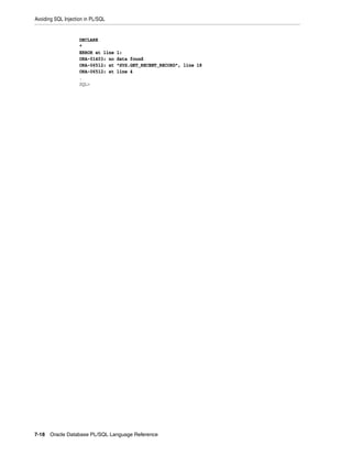 Avoiding SQL Injection in PL/SQL 
DECLARE 
* 
ERROR at line 1: 
ORA-01403: no data found 
ORA-06512: at "SYS.GET_RECENT_RECORD", line 18 
ORA-06512: at line 4 
. 
SQL> 
7-18 Oracle Database PL/SQL Language Reference 
 