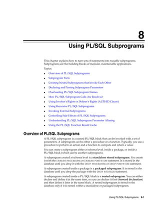 8 
8 Using PL/SQL Subprograms 
This chapter explains how to turn sets of statements into reusable subprograms. 
Subprograms are the building blocks of modular, maintainable applications. 
Topics: 
Using PL/SQL Subprograms 8-1 
■ Overview of PL/SQL Subprograms 
■ Subprogram Parts 
■ Creating Nested Subprograms that Invoke Each Other 
■ Declaring and Passing Subprogram Parameters 
■ Overloading PL/SQL Subprogram Names 
■ How PL/SQL Subprogram Calls Are Resolved 
■ Using Invoker's Rights or Definer's Rights (AUTHID Clause) 
■ Using Recursive PL/SQL Subprograms 
■ Invoking External Subprograms 
■ Controlling Side Effects of PL/SQL Subprograms 
■ Understanding PL/SQL Subprogram Parameter Aliasing 
■ Using the PL/SQL Function Result Cache 
Overview of PL/SQL Subprograms 
A PL/SQL subprogram is a named PL/SQL block that can be invoked with a set of 
parameters. A subprogram can be either a procedure or a function. Typically, you use a 
procedure to perform an action and a function to compute and return a value. 
You can create a subprogram either at schema level, inside a package, or inside a 
PL/SQL block (which can be another subprogram). 
A subprogram created at schema level is a standalone stored subprogram. You create 
it with the CREATE PROCEDURE or CREATE FUNCTION statement. It is stored in the 
database until you drop it with the DROP PROCEDURE or DROP FUNCTION statement. 
A subprogram created inside a package is a packaged subprogram. It is stored in the 
database until you drop the package with the DROP PACKAGE statement. 
A subprogram created inside a PL/SQL block is a nested subprogram. You can either 
declare and define it at the same time, or you can declare it first (forward declaration) 
and then define it later in the same block. A nested subprogram is stored in the 
database only if it is nested within a standalone or packaged subprogram. 
 