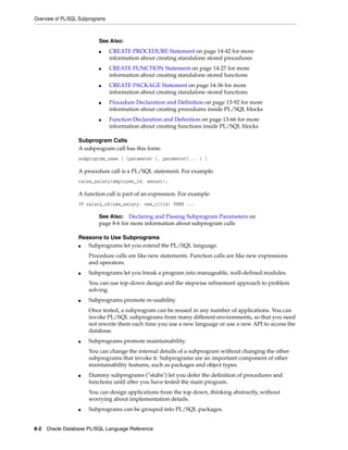 Overview of PL/SQL Subprograms 
See Also: 
■ CREATE PROCEDURE Statement on page 14-42 for more 
information about creating standalone stored procedures 
■ CREATE FUNCTION Statement on page 14-27 for more 
information about creating standalone stored functions 
■ CREATE PACKAGE Statement on page 14-36 for more 
information about creating standalone stored functions 
■ Procedure Declaration and Definition on page 13-92 for more 
information about creating procedures inside PL/SQL blocks 
■ Function Declaration and Definition on page 13-66 for more 
information about creating functions inside PL/SQL blocks 
Subprogram Calls 
A subprogram call has this form: 
subprogram_name [ (parameter [, parameter]... ) ] 
A procedure call is a PL/SQL statement. For example: 
raise_salary(employee_id, amount); 
A function call is part of an expression. For example: 
IF salary_ok(new_salary, new_title) THEN ... 
See Also: Declaring and Passing Subprogram Parameters on 
page 8-6 for more information about subprogram calls 
Reasons to Use Subprograms 
■ Subprograms let you extend the PL/SQL language. 
Procedure calls are like new statements. Function calls are like new expressions 
and operators. 
■ Subprograms let you break a program into manageable, well-defined modules. 
You can use top-down design and the stepwise refinement approach to problem 
solving. 
■ Subprograms promote re-usability. 
Once tested, a subprogram can be reused in any number of applications. You can 
invoke PL/SQL subprograms from many different environments, so that you need 
not rewrite them each time you use a new language or use a new API to access the 
database. 
■ Subprograms promote maintainability. 
You can change the internal details of a subprogram without changing the other 
subprograms that invoke it. Subprograms are an important component of other 
maintainability features, such as packages and object types. 
■ Dummy subprograms ("stubs") let you defer the definition of procedures and 
functions until after you have tested the main program. 
You can design applications from the top down, thinking abstractly, without 
worrying about implementation details. 
■ Subprograms can be grouped into PL/SQL packages. 
8-2 Oracle Database PL/SQL Language Reference 
 