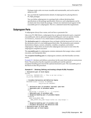 Subprogram Parts 
Packages make code even more reusable and maintainable, and can be used to 
define an API. 
■ You can hide the implementation details of subprograms by placing them in 
PL/SQL packages. 
You can define subprograms in a package body without declaring their 
specifications in the package specification. However, such subprograms can be 
invoked only from inside the package. At least one statement must appear in the 
executable part of a subprogram. The NULL statement meets this requirement. 
Using PL/SQL Subprograms 8-3 
Subprogram Parts 
A subprogram always has a name, and can have a parameter list. 
Like every PL/SQL block, a subprogram has an optional declarative part, a required 
executable part, and an optional exception-handling part, and can specify PRAGMA 
AUTONOMOUS_TRANSACTION, which makes it autonomous (independent). 
The declarative part of a subprogram does not begin with the keyword DECLARE, as 
the declarative part of a non-subprogram block does. The declarative part contains 
declarations of types, cursors, constants, variables, exceptions, and nested 
subprograms. These items are local to the subprogram and cease to exist when the 
subprogram completes execution. 
The executable part of a subprogram contains statements that assign values, control 
execution, and manipulate data. 
The exception-handling part of a subprogram contains code that handles run-time 
errors. 
Example 8–1 declares and defines a procedure (at the same time) inside an anonymous 
block. The procedure has the required executable part and the optional 
exception-handling part, but not the optional declarative part. The executable part of 
the block invokes the procedure. 
Example 8–1 Declaring, Defining, and Invoking a Simple PL/SQL Procedure 
-- Declarative part of block begins 
DECLARE 
in_string VARCHAR2(100) := 'This is my test string.'; 
out_string VARCHAR2(200); 
-- Procedure declaration and definition begins 
PROCEDURE double (original IN VARCHAR2, 
new_string OUT VARCHAR2) 
IS 
-- Declarative part of procedure (optional) goes here 
-- Executable part of procedure begins 
BEGIN 
new_string := original || ' + ' || original; 
-- Executable part of procedure ends 
-- Exception-handling part of procedure begins 
EXCEPTION 
WHEN VALUE_ERROR THEN 
DBMS_OUTPUT.PUT_LINE('Output buffer not long enough.'); 
END; 
-- Exception-handling part of procedure ends 
-- Procedure declaration and definition ends 
-- Declarative part of block ends 
-- Executable part of block begins 
 