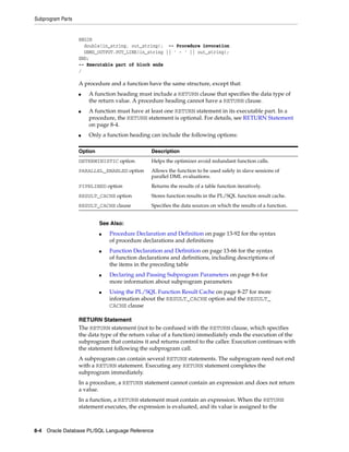 Subprogram Parts 
BEGIN 
double(in_string, out_string); -- Procedure invocation 
DBMS_OUTPUT.PUT_LINE(in_string || ' - ' || out_string); 
END; 
-- Executable part of block ends 
/ 
A procedure and a function have the same structure, except that: 
■ A function heading must include a RETURN clause that specifies the data type of 
the return value. A procedure heading cannot have a RETURN clause. 
■ A function must have at least one RETURN statement in its executable part. In a 
procedure, the RETURN statement is optional. For details, see RETURN Statement 
on page 8-4. 
■ Only a function heading can include the following options: 
Option Description 
DETERMINISTIC option Helps the optimizer avoid redundant function calls. 
PARALLEL_ENABLED option Allows the function to be used safely in slave sessions of 
parallel DML evaluations. 
PIPELINED option Returns the results of a table function iteratively. 
RESULT_CACHE option Stores function results in the PL/SQL function result cache. 
RESULT_CACHE clause Specifies the data sources on which the results of a function. 
See Also: 
■ Procedure Declaration and Definition on page 13-92 for the syntax 
of procedure declarations and definitions 
■ Function Declaration and Definition on page 13-66 for the syntax 
of function declarations and definitions, including descriptions of 
the items in the preceding table 
■ Declaring and Passing Subprogram Parameters on page 8-6 for 
more information about subprogram parameters 
■ Using the PL/SQL Function Result Cache on page 8-27 for more 
information about the RESULT_CACHE option and the RESULT_ 
CACHE clause 
RETURN Statement 
The RETURN statement (not to be confused with the RETURN clause, which specifies 
the data type of the return value of a function) immediately ends the execution of the 
subprogram that contains it and returns control to the caller. Execution continues with 
the statement following the subprogram call. 
A subprogram can contain several RETURN statements. The subprogram need not end 
with a RETURN statement. Executing any RETURN statement completes the 
subprogram immediately. 
In a procedure, a RETURN statement cannot contain an expression and does not return 
a value. 
In a function, a RETURN statement must contain an expression. When the RETURN 
statement executes, the expression is evaluated, and its value is assigned to the 
8-4 Oracle Database PL/SQL Language Reference 
 