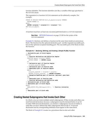 Creating Nested Subprograms that Invoke Each Other 
function identifier. The function identifier acts like a variable of the type specified in 
the RETURN clause. 
The expression in a function RETURN statement can be arbitrarily complex. For 
example: 
CREATE OR REPLACE FUNCTION half_of_square(original NUMBER) 
RETURN NUMBER IS 
BEGIN 
RETURN (original * original)/2 + (original * 4); 
END half_of_square; 
/ 
A function must have at least one execution path that leads to a RETURN statement. 
See Also: RETURN Statement on page 13-100 for the syntax of the 
RETURN statement 
Example 8–2 declares and defines a function (at the same time) inside an anonymous 
block. The function has the optional declarative part and the required executable part, 
but not the optional exception-handling part. The executable part of the block invokes 
the function. 
Example 8–2 Declaring, Defining, and Invoking a Simple PL/SQL Function 
-- Declarative part of block begins 
DECLARE 
-- Function declaration and definition begins 
FUNCTION square (original NUMBER) 
RETURN NUMBER -- RETURN clause 
AS 
-- Declarative part of function begins 
original_squared NUMBER; 
-- Declarative part of function ends 
-- Executable part of function begins 
BEGIN 
original_squared := original * original; 
RETURN original_squared; -- RETURN statement 
-- Exception-handling part of function (optional) goes here 
END; 
-- Executable part of function ends 
-- Function declaration and definition ends 
-- Declarative part of block ends 
-- Executable part of block begins 
BEGIN 
DBMS_OUTPUT.PUT_LINE(square(100)); -- Function invocation 
END; 
-- Executable part of block ends 
/ 
Creating Nested Subprograms that Invoke Each Other 
In a block, you can create multiple nested subprograms. If they invoke each other, you 
need forward declaration, because a subprogram must be declared before it can be 
invoked. With forward declaration, you declare a subprogram, but do not define it 
until after you have defined the other subprograms that invoke it. A forward 
declaration and its corresponding definition must appear in the same block. 
The block in Example 8–3 creates two procedures that invoke each other. 
Using PL/SQL Subprograms 8-5 
 
