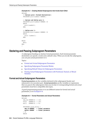 Declaring and Passing Subprogram Parameters 
Example 8–3 Creating Nested Subprograms that Invoke Each Other 
DECLARE 
-- Declare proc1 (forward declaration): 
PROCEDURE proc1(number1 NUMBER); 
-- Declare and define proc 2: 
PROCEDURE proc2(number2 NUMBER) IS 
BEGIN 
proc1(number2); 
END; 
-- Define proc 1: 
PROCEDURE proc1(number1 NUMBER) IS 
BEGIN 
proc2 (number1); 
END; 
BEGIN 
NULL; 
END; 
/ 
Declaring and Passing Subprogram Parameters 
A subprogram heading can declare formal parameters. Each formal parameter 
declaration can specify a mode and a default value. When you invoke the subprogram, 
you can pass actual parameters to it. 
Topics: 
■ Formal and Actual Subprogram Parameters 
■ Specifying Subprogram Parameter Modes 
■ Specifying Default Values for Subprogram Parameters 
■ Passing Actual Subprogram Parameters with Positional, Named, or Mixed 
Notation 
Formal and Actual Subprogram Parameters 
Formal parameters are the variables declared in the subprogram header and 
referenced in its execution part. Actual parameters are the variables or expressions 
that you pass to the subprogram when you invoke it. Corresponding formal and actual 
parameters must have compatible data types. 
A good programming practice is to use different names for formal and actual 
parameters, as in Example 8–4. 
Example 8–4 Formal Parameters and Actual Parameters 
DECLARE 
emp_num NUMBER(6) := 120; 
bonus NUMBER(6) := 100; 
merit NUMBER(4) := 50; 
PROCEDURE raise_salary ( 
emp_id NUMBER, -- formal parameter 
amount NUMBER -- formal parameter 
) IS 
BEGIN 
8-6 Oracle Database PL/SQL Language Reference 
 