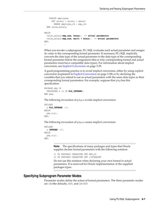 Declaring and Passing Subprogram Parameters 
Note: The specifications of many packages and types that Oracle 
supplies declare formal parameters with the following notation: 
i1 IN VARCHAR2 CHARACTER SET ANY_CS 
i2 IN VARCHAR2 CHARACTER SET i1%CHARSET 
Do not use this notation when declaring your own formal or actual 
parameters. It is reserved for Oracle implementation of the supplied 
packages types. 
Using PL/SQL Subprograms 8-7 
UPDATE employees 
SET salary = salary + amount 
WHERE employee_id = emp_id; 
END raise_salary; 
BEGIN 
raise_salary(emp_num, bonus); -- actual parameters 
raise_salary(emp_num, merit + bonus); -- actual parameters 
END; 
/ 
When you invoke a subprogram, PL/SQL evaluates each actual parameter and assigns 
its value to the corresponding formal parameter. If necessary, PL/SQL implicitly 
converts the data type of the actual parameter to the data type of the corresponding 
formal parameter before the assignment (this is why corresponding formal and actual 
parameters must have compatible data types). For information about implicit 
conversion, see Implicit Conversion on page 3-29. 
A good programming practice is to avoid implicit conversion, either by using explicit 
conversion (explained in Explicit Conversion on page 3-28) or by declaring the 
variables that you intend to use as actual parameters with the same data types as their 
corresponding formal parameters. For example, suppose that pkg has this 
specification: 
PACKAGE pkg IS 
PROCEDURE s (n IN PLS_INTEGER); 
END pkg; 
The following invocation of pkg.s avoids implicit conversion: 
DECLARE 
y PLS_INTEGER :=1; 
BEGIN 
pkg.s(y); 
END; 
The following invocation of pkg.s causes implicit conversion: 
DECLARE 
y INTEGER :=1; 
BEGIN 
pkg.s(y); 
END; 
Specifying Subprogram Parameter Modes 
Parameter modes define the action of formal parameters. The three parameter modes 
are IN (the default), OUT, and IN OUT. 
 