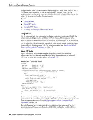 Declaring and Passing Subprogram Parameters 
Any parameter mode can be used with any subprogram. Avoid using the OUT and IN 
OUT modes with functions. To have a function return multiple values is poor 
programming practice. Also, make functions free from side effects, which change the 
values of variables not local to the subprogram. 
Topics: 
■ Using IN Mode 
■ Using OUT Mode 
■ Using IN OUT Mode 
■ Summary of Subprogram Parameter Modes 
Using IN Mode 
An IN parameter lets you pass a value to the subprogram being invoked. Inside the 
subprogram, an IN parameter acts like a constant. It cannot be assigned a value. 
You can pass a constant, literal, initialized variable, or expression as an IN parameter. 
An IN parameter can be initialized to a default value, which is used if that parameter 
is omitted from the subprogram call. For more information, see Specifying Default 
Values for Subprogram Parameters on page 8-9. 
Using OUT Mode 
An OUT parameter returns a value to the caller of a subprogram. Inside the 
subprogram, an OUT parameter acts like a variable. You can change its value and 
reference the value after assigning it, as in Example 8–5. 
Example 8–5 Using OUT Mode 
DECLARE 
emp_num NUMBER(6) := 120; 
bonus NUMBER(6) := 50; 
emp_last_name VARCHAR2(25); 
PROCEDURE raise_salary (emp_id IN NUMBER, amount IN NUMBER, 
emp_name OUT VARCHAR2) IS 
BEGIN 
UPDATE employees SET salary = 
salary + amount WHERE employee_id = emp_id; 
SELECT last_name INTO emp_name 
FROM employees 
WHERE employee_id = emp_id; 
END raise_salary; 
BEGIN 
raise_salary(emp_num, bonus, emp_last_name); 
DBMS_OUTPUT.PUT_LINE 
('Salary was updated for: ' || emp_last_name); 
END; 
/ 
You must pass a variable, not a constant or an expression, to an OUT parameter. Its 
previous value is lost unless you specify the NOCOPY keyword or the subprogram exits 
with an unhandled exception. See Specifying Default Values for Subprogram 
Parameters on page 8-9. 
The initial value of an OUT parameter is NULL; therefore, the data type of an OUT 
parameter cannot be a subtype defined as NOT NULL, such as the built-in subtype 
8-8 Oracle Database PL/SQL Language Reference 
 