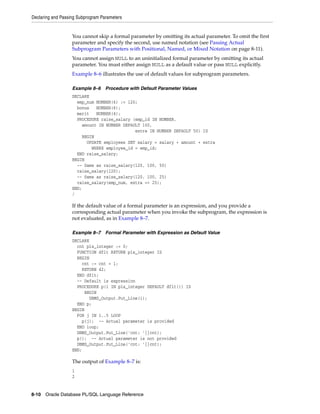 Declaring and Passing Subprogram Parameters 
You cannot skip a formal parameter by omitting its actual parameter. To omit the first 
parameter and specify the second, use named notation (see Passing Actual 
Subprogram Parameters with Positional, Named, or Mixed Notation on page 8-11). 
You cannot assign NULL to an uninitialized formal parameter by omitting its actual 
parameter. You must either assign NULL as a default value or pass NULL explicitly. 
Example 8–6 illustrates the use of default values for subprogram parameters. 
Example 8–6 Procedure with Default Parameter Values 
DECLARE 
emp_num NUMBER(6) := 120; 
bonus NUMBER(6); 
merit NUMBER(4); 
PROCEDURE raise_salary (emp_id IN NUMBER, 
amount IN NUMBER DEFAULT 100, 
extra IN NUMBER DEFAULT 50) IS 
BEGIN 
UPDATE employees SET salary = salary + amount + extra 
WHERE employee_id = emp_id; 
END raise_salary; 
BEGIN 
-- Same as raise_salary(120, 100, 50) 
raise_salary(120); 
-- Same as raise_salary(120, 100, 25) 
raise_salary(emp_num, extra => 25); 
END; 
/ 
If the default value of a formal parameter is an expression, and you provide a 
corresponding actual parameter when you invoke the subprogram, the expression is 
not evaluated, as in Example 8–7. 
Example 8–7 Formal Parameter with Expression as Default Value 
DECLARE 
cnt pls_integer := 0; 
FUNCTION dflt RETURN pls_integer IS 
BEGIN 
cnt := cnt + 1; 
RETURN 42; 
END dflt; 
-- Default is expression 
PROCEDURE p(i IN pls_integer DEFAULT dflt()) IS 
BEGIN 
DBMS_Output.Put_Line(i); 
END p; 
BEGIN 
FOR j IN 1..5 LOOP 
p(j); -- Actual parameter is provided 
END loop; 
DBMS_Output.Put_Line('cnt: '||cnt); 
p(); -- Actual parameter is not provided 
DBMS_Output.Put_Line('cnt: '||cnt); 
END; 
The output of Example 8–7 is: 
1 
2 
8-10 Oracle Database PL/SQL Language Reference 
 