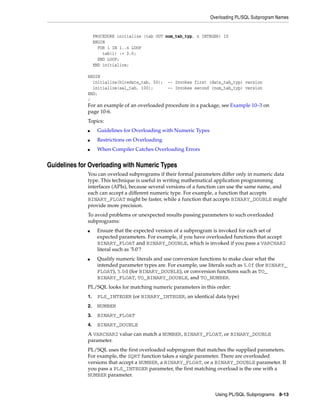 Overloading PL/SQL Subprogram Names 
PROCEDURE initialize (tab OUT num_tab_typ, n INTEGER) IS 
BEGIN 
FOR i IN 1..n LOOP 
Using PL/SQL Subprograms 8-13 
tab(i) := 0.0; 
END LOOP; 
END initialize; 
BEGIN 
initialize(hiredate_tab, 50); -- Invokes first (date_tab_typ) version 
initialize(sal_tab, 100); -- Invokes second (num_tab_typ) version 
END; 
/ 
For an example of an overloaded procedure in a package, see Example 10–3 on 
page 10-6. 
Topics: 
■ Guidelines for Overloading with Numeric Types 
■ Restrictions on Overloading 
■ When Compiler Catches Overloading Errors 
Guidelines for Overloading with Numeric Types 
You can overload subprograms if their formal parameters differ only in numeric data 
type. This technique is useful in writing mathematical application programming 
interfaces (APIs), because several versions of a function can use the same name, and 
each can accept a different numeric type. For example, a function that accepts 
BINARY_FLOAT might be faster, while a function that accepts BINARY_DOUBLE might 
provide more precision. 
To avoid problems or unexpected results passing parameters to such overloaded 
subprograms: 
■ Ensure that the expected version of a subprogram is invoked for each set of 
expected parameters. For example, if you have overloaded functions that accept 
BINARY_FLOAT and BINARY_DOUBLE, which is invoked if you pass a VARCHAR2 
literal such as '5.0'? 
■ Qualify numeric literals and use conversion functions to make clear what the 
intended parameter types are. For example, use literals such as 5.0f (for BINARY_ 
FLOAT), 5.0d (for BINARY_DOUBLE), or conversion functions such as TO_ 
BINARY_FLOAT, TO_BINARY_DOUBLE, and TO_NUMBER. 
PL/SQL looks for matching numeric parameters in this order: 
1. PLS_INTEGER (or BINARY_INTEGER, an identical data type) 
2. NUMBER 
3. BINARY_FLOAT 
4. BINARY_DOUBLE 
A VARCHAR2 value can match a NUMBER, BINARY_FLOAT, or BINARY_DOUBLE 
parameter. 
PL/SQL uses the first overloaded subprogram that matches the supplied parameters. 
For example, the SQRT function takes a single parameter. There are overloaded 
versions that accept a NUMBER, a BINARY_FLOAT, or a BINARY_DOUBLE parameter. If 
you pass a PLS_INTEGER parameter, the first matching overload is the one with a 
NUMBER parameter. 
 
