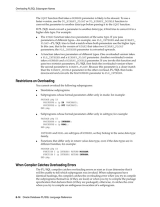 Overloading PL/SQL Subprogram Names 
The SQRT function that takes a NUMBER parameter is likely to be slowest. To use a 
faster version, use the TO_BINARY_FLOAT or TO_BINARY_DOUBLE function to 
convert the parameter to another data type before passing it to the SQRT function. 
If PL/SQL must convert a parameter to another data type, it first tries to convert it to a 
higher data type. For example: 
■ The ATAN2 function takes two parameters of the same type. If you pass 
parameters of different types—for example, one PLS_INTEGER and one BINARY_ 
FLOAT—PL/SQL tries to find a match where both parameters use the higher type. 
In this case, that is the version of ATAN2 that takes two BINARY_FLOAT 
parameters; the PLS_INTEGER parameter is converted upwards. 
■ A function takes two parameters of different types. One overloaded version takes 
a PLS_INTEGER and a BINARY_FLOAT parameter. Another overloaded version 
takes a NUMBER and a BINARY_DOUBLE parameter. If you invoke this function and 
pass two NUMBER parameters, PL/SQL first finds the overloaded version where 
the second parameter is BINARY_FLOAT. Because this parameter is a closer match 
than the BINARY_DOUBLE parameter in the other overload, PL/SQL then looks 
downward and converts the first NUMBER parameter to PLS_INTEGER. 
Restrictions on Overloading 
You cannot overload the following subprograms: 
■ Standalone subprograms 
■ Subprograms whose formal parameters differ only in mode; for example: 
PACKAGE pkg IS 
PROCEDURE s (p IN VARCHAR2); 
PROCEDURE s (p OUT VARCHAR2); 
END pkg; 
■ Subprograms whose formal parameters differ only in subtype; for example: 
PACKAGE pkg IS 
PROCEDURE s (p INTEGER); 
PROCEDURE s (p REAL); 
END pkg; 
INTEGER and REAL are subtypes of NUMBER, so they belong to the same data type 
family. 
■ Functions that differ only in return value data type, even if the data types are in 
different families; for example: 
PACKAGE pkg IS 
FUNCTION f (p INTEGER) RETURN BOOLEAN; 
FUNCTION f (p INTEGER) RETURN INTEGER; 
END pkg; 
When Compiler Catches Overloading Errors 
The PL/SQL compiler catches overloading errors as soon as it can determine that it 
will be unable to tell which subprogram was invoked. When subprograms have 
identical headings, the compiler catches the overloading error when you try to compile 
the subprograms themselves (if they are local) or when you try to compile the package 
specification that declares them (if they are packaged); otherwise, it catches the error 
when you try to compile an ambiguous invocation of a subprogram. 
8-14 Oracle Database PL/SQL Language Reference 
 