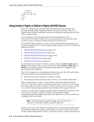 Using Invoker's Rights or Definer's Rights (AUTHID Clause) 
RETURN x; 
END balance; 
BEGIN NULL;END swap; 
BEGIN 
NULL; 
END; 
/ 
Using Invoker's Rights or Definer's Rights (AUTHID Clause) 
The AUTHID property of a stored PL/SQL unit affects the name resolution and 
privilege checking of SQL statements that the unit issues at run time. The AUTHID 
property does not affect compilation, and has no meaning for units that have no code, 
such as collection types. 
AUTHID property values are exposed in the static data dictionary view *_ 
PROCEDURES. For units for which AUTHID has meaning, the view shows the value 
CURRENT_USER or DEFINER; for other units, the view shows NULL. 
For stored PL/SQL units that you create or alter with the following statements, you 
can use the optional AUTHID clause to specify either CURRENT_USER or DEFINER. The 
default is DEFINER. 
■ CREATE FUNCTION Statement on page 14-27 
■ CREATE PACKAGE Statement on page 14-36 
■ CREATE PROCEDURE Statement on page 14-42 
■ CREATE TYPE Statement on page 14-60 
■ ALTER TYPE Statement on page 14-14 
A unit whose AUTHID value is CURRENT_USER is called an invoker’s rights unit, or 
IR unit. A unit whose AUTHID value is DEFINER is called a definer’s rights unit, or 
DR unit. An anonymous block always behaves like an IR unit. A trigger or view 
always behaves like a DR unit. 
The AUTHID property of a unit determines whether the unit is IR or DR, and it affects 
both name resolution and privilege checking at run time: 
■ The context for name resolution is CURRENT_SCHEMA. 
■ The privileges checked are those of the CURRENT_USER and the enabled roles. 
When a session starts, CURRENT_SCHEMA has the value of the schema owned by 
SESSION_USER, and CURRENT_USER has the same value as SESSION_USER. (To get 
the current value of CURRENT_SCHEMA, CURRENT_USER, or SESSION_USER, use the 
SYS_CONTEXT function, documented in Oracle Database SQL Language Reference.) 
CURRENT_SCHEMA can be changed during the session with the SQL statement ALTER 
SESSION SET CURRENT_SCHEMA. CURRENT_USER cannot be changed 
programmatically, but it might change when a PL/SQL unit or a view is pushed onto, 
or popped from, the call stack. 
Note: Oracle recommends against issuing ALTER SESSION SET 
CURRENT_SCHEMA from within a stored PL/SQL unit. 
During a server call, when a DR unit is pushed onto the call stack, the database stores 
the currently enabled roles and the current values of CURRENT_USER and CURRENT_ 
SCHEMA. It then changes both CURRENT_USER and CURRENT_SCHEMA to the owner of 
8-18 Oracle Database PL/SQL Language Reference 
 
