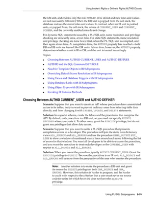 Using Invoker's Rights or Definer's Rights (AUTHID Clause) 
the DR unit, and enables only the role PUBLIC. (The stored and new roles and values 
are not necessarily different.) When the DR unit is popped from the call stack, the 
database restores the stored roles and values. In contrast, when an IR unit is pushed 
onto, or popped from, the call stack, the values of CURRENT_USER and CURRENT_ 
SCHEMA, and the currently enabled roles do not change. 
For dynamic SQL statements issued by a PL/SQL unit, name resolution and privilege 
checking are done only once, at run time. For static SQL statements, name resolution 
and privilege checking are done twice: first, when the PL/SQL unit is compiled, and 
then again at run time. At compilation time, the AUTHID property has no effect—both 
DR and IR units are treated like DR units. At run time, however, the AUTHID property 
determines whether a unit is IR or DR, and the unit is treated accordingly. 
Topics: 
■ Choosing Between AUTHID CURRENT_USER and AUTHID DEFINER 
Using PL/SQL Subprograms 8-19 
■ AUTHID and the SQL Command SET ROLE 
■ Need for Template Objects in IR Subprograms 
■ Overriding Default Name Resolution in IR Subprograms 
■ Using Views and Database Triggers with IR Subprograms 
■ Using Database Links with IR Subprograms 
■ Using Object Types with IR Subprograms 
■ Invoking IR Instance Methods 
Choosing Between AUTHID CURRENT_USER and AUTHID DEFINER 
Scenario: Suppose that you want to create an API whose procedures have unrestricted 
access to its tables, but you want to prevent ordinary users from selecting table data 
directly, and from changing it with INSERT, UPDATE, and DELETE statements. 
Solution: In a special schema, create the tables and the procedures that comprise the 
API. By default, each procedure is a DR unit, so you need not specify AUTHID 
DEFINER when you create it. To other users, grant the EXECUTE privilege, but do not 
grant any privileges that allow data access. 
Scenario: Suppose that you want to write a PL/SQL procedure that presents 
compilation errors to a developer. The procedure will join the static data dictionary 
views ALL_SOURCE and ALL_ERRORS and use the procedure DBMS_OUTPUT.PUT_ 
LINE to show a window of numbered source lines around each error, following the list 
of errors for that window. You want all developers to be able to execute the procedure, 
and you want the procedure to treat each developer as the CURRENT_USER with 
respect to ALL_SOURCE and ALL_ERRORS. 
Solution: When you create the procedure, specify AUTHID CURRENT_USER. Grant the 
EXECUTE privilege to PUBLIC. Because the procedure is an IR unit, ALL_SOURCE and 
ALL_ERRORS will operate from the perspective of the user who invokes the procedure. 
Note: Another solution is to make the procedure a DR unit and grant 
its owner the SELECT privilege on both DBA_SOURCE and DBA_ 
ERRORS. However, this solution is harder to program, and far harder 
to audit with respect to the criterion that a user must never see source 
code for units for which he or she does not have the EXECUTE 
privilege. 
 