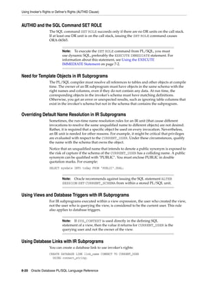 Using Invoker's Rights or Definer's Rights (AUTHID Clause) 
AUTHID and the SQL Command SET ROLE 
The SQL command SET ROLE succeeds only if there are no DR units on the call stack. 
If at least one DR unit is on the call stack, issuing the SET ROLE command causes 
ORA-06565. 
Note: To execute the SET ROLE command from PL/SQL, you must 
use dynamic SQL, preferably the EXECUTE IMMEDIATE statement. For 
information about this statement, see Using the EXECUTE 
IMMEDIATE Statement on page 7-2. 
Need for Template Objects in IR Subprograms 
The PL/SQL compiler must resolve all references to tables and other objects at compile 
time. The owner of an IR subprogram must have objects in the same schema with the 
right names and columns, even if they do not contain any data. At run time, the 
corresponding objects in the invoker's schema must have matching definitions. 
Otherwise, you get an error or unexpected results, such as ignoring table columns that 
exist in the invoker's schema but not in the schema that contains the subprogram. 
Overriding Default Name Resolution in IR Subprograms 
Sometimes, the run-time name resolution rules for an IR unit (that cause different 
invocations to resolve the same unqualified name to different objects) are not desired. 
Rather, it is required that a specific object be used on every invocation. Nevertheless, 
an IR unit is needed for other reasons. For example, it might be critical that privileges 
are evaluated with respect to the CURRENT_USER. Under these circumstances, qualify 
the name with the schema that owns the object. 
Notice that an unqualified name that intends to denote a public synonym is exposed to 
the risk of capture if the schema of the CURRENT_USER has a colliding name. A public 
synonym can be qualified with "PUBLIC". You must enclose PUBLIC in double 
quotation marks. For example: 
SELECT sysdate INTO today FROM "PUBLIC".DUAL; 
Note: Oracle recommends against issuing the SQL statement ALTER 
SESSION SET CURRENT_SCHEMA from within a stored PL/SQL unit. 
Using Views and Database Triggers with IR Subprograms 
For IR subprograms executed within a view expression, the user who created the view, 
not the user who is querying the view, is considered to be the current user. This rule 
also applies to database triggers. 
Note: If SYS_CONTEXT is used directly in the defining SQL 
statement of a view, then the value it returns for CURRENT_USER is the 
querying user and not the owner of the view. 
Using Database Links with IR Subprograms 
You can create a database link to use invoker's rights: 
CREATE DATABASE LINK link_name CONNECT TO CURRENT_USER 
USING connect_string; 
8-20 Oracle Database PL/SQL Language Reference 
 