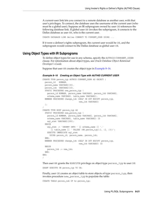 Using Invoker's Rights or Definer's Rights (AUTHID Clause) 
A current-user link lets you connect to a remote database as another user, with that 
user's privileges. To connect, the database uses the username of the current user (who 
must be a global user). Suppose an IR subprogram owned by user OE references the 
following database link. If global user HR invokes the subprogram, it connects to the 
Dallas database as user HR, who is the current user. 
CREATE DATABASE LINK dallas CONNECT TO CURRENT_USER USING ... 
If it were a definer's rights subprogram, the current user would be OE, and the 
subprogram would connect to the Dallas database as global user OE. 
Using PL/SQL Subprograms 8-21 
Using Object Types with IR Subprograms 
To define object types for use in any schema, specify the AUTHID CURRENT_USER 
clause. For information about object types, see Oracle Database Object-Relational 
Developer's Guide. 
Suppose that user HR creates the object type in Example 8–16. 
Example 8–16 Creating an Object Type with AUTHID CURRENT USER 
CREATE TYPE person_typ AUTHID CURRENT_USER AS OBJECT ( 
person_id NUMBER, 
person_name VARCHAR2(30), 
person_job VARCHAR2(10), 
STATIC PROCEDURE new_person_typ ( 
person_id NUMBER, person_name VARCHAR2, person_job VARCHAR2, 
schema_name VARCHAR2, table_name VARCHAR2), 
MEMBER PROCEDURE change_job (SELF IN OUT NOCOPY person_typ, 
new_job VARCHAR2) 
); 
/ 
CREATE TYPE BODY person_typ AS 
STATIC PROCEDURE new_person_typ ( 
person_id NUMBER, person_name VARCHAR2, person_job VARCHAR2, 
schema_name VARCHAR2, table_name VARCHAR2) IS 
sql_stmt VARCHAR2(200); 
BEGIN 
sql_stmt := 'INSERT INTO ' || schema_name || '.' 
|| table_name || ' VALUES (HR.person_typ(:1, :2, :3))'; 
EXECUTE IMMEDIATE sql_stmt 
USING person_id, person_name, person_job; 
END; 
MEMBER PROCEDURE change_job (SELF IN OUT NOCOPY person_typ, 
new_job VARCHAR2) IS 
BEGIN 
person_job := new_job; 
END; 
END; 
/ 
Then user HR grants the EXECUTE privilege on object type person_typ to user OE: 
GRANT EXECUTE ON person_typ TO OE; 
Finally, user OE creates an object table to store objects of type person_typ, then 
invokes procedure new_person_typ to populate the table: 
CREATE TABLE person_tab OF hr.person_typ; 
 