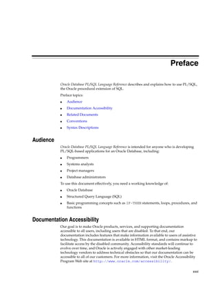 Preface 
Oracle Database PL/SQL Language Reference describes and explains how to use PL/SQL, 
the Oracle procedural extension of SQL. 
Preface topics: 
xxxi 
■ Audience 
■ Documentation Accessibility 
■ Related Documents 
■ Conventions 
■ Syntax Descriptions 
Audience 
Oracle Database PL/SQL Language Reference is intended for anyone who is developing 
PL/SQL-based applications for an Oracle Database, including: 
■ Programmers 
■ Systems analysts 
■ Project managers 
■ Database administrators 
To use this document effectively, you need a working knowledge of: 
■ Oracle Database 
■ Structured Query Language (SQL) 
■ Basic programming concepts such as IF-THEN statements, loops, procedures, and 
functions 
Documentation Accessibility 
Our goal is to make Oracle products, services, and supporting documentation 
accessible to all users, including users that are disabled. To that end, our 
documentation includes features that make information available to users of assistive 
technology. This documentation is available in HTML format, and contains markup to 
facilitate access by the disabled community. Accessibility standards will continue to 
evolve over time, and Oracle is actively engaged with other market-leading 
technology vendors to address technical obstacles so that our documentation can be 
accessible to all of our customers. For more information, visit the Oracle Accessibility 
Program Web site at http://www.oracle.com/accessibility/. 
 