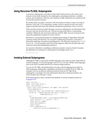 Invoking External Subprograms 
Using PL/SQL Subprograms 8-23 
Using Recursive PL/SQL Subprograms 
A recursive subprogram is one that invokes itself. Each recursive call creates a new 
instance of any items declared in the subprogram, including parameters, variables, 
cursors, and exceptions. Likewise, new instances of SQL statements are created at each 
level in the recursive descent. 
Be careful where you place a recursive call. If you place it inside a cursor FOR loop or 
between OPEN and CLOSE statements, another cursor is opened at each call, which 
might exceed the limit set by the database initialization parameter OPEN_CURSORS. 
There must be at least two paths through a recursive subprogram: one that leads to the 
recursive call and one that does not. At least one path must lead to a terminating 
condition. Otherwise, the recursion continues until PL/SQL runs out of memory and 
raises the predefined exception STORAGE_ERROR. 
Recursion is a powerful technique for simplifying the design of algorithms. Basically, 
recursion means self-reference. In a recursive mathematical sequence, each term is 
derived by applying a formula to preceding terms. The Fibonacci sequence (0, 1, 1, 2, 3, 
5, 8, 13, 21, ...), is an example. Each term in the sequence (after the second) is the sum 
of the two terms that immediately precede it. 
In a recursive definition, something is defined as simpler versions of itself. Consider 
the definition of n factorial (n!), the product of all integers from 1 to n: 
n! = n * (n - 1)! 
Invoking External Subprograms 
Although PL/SQL is a powerful, flexible language, some tasks are more easily done in 
another language. Low-level languages such as C are very fast. Widely used languages 
such as Java have reusable libraries for common design patterns. 
You can use PL/SQL call specifications to invoke external subprograms written in 
other languages, making their capabilities and libraries available from PL/SQL. For 
example, you can invoke Java stored procedures from any PL/SQL block, 
subprogram, or package. For more information about Java stored procedures, see 
Oracle Database Java Developer's Guide. 
If the following Java class is stored in the database, it can be invoked as shown in 
Example 8–18. 
import java.sql.*; 
import oracle.jdbc.driver.*; 
public class Adjuster { 
public static void raiseSalary (int empNo, float percent) 
throws SQLException { 
Connection conn = new OracleDriver().defaultConnection(); 
String sql = "UPDATE employees SET salary = salary * ? 
WHERE employee_id = ?"; 
try { 
PreparedStatement pstmt = conn.prepareStatement(sql); 
pstmt.setFloat(1, (1 + percent / 100)); 
pstmt.setInt(2, empNo); 
pstmt.executeUpdate(); 
pstmt.close(); 
} catch (SQLException e) 
{System.err.println(e.getMessage());} 
} 
} 
 