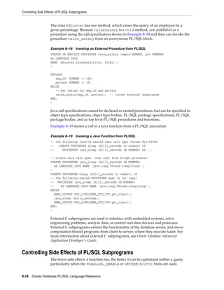 Controlling Side Effects of PL/SQL Subprograms 
The class Adjuster has one method, which raises the salary of an employee by a 
given percentage. Because raiseSalary is a void method, you publish it as a 
procedure using the call specification shown in Example 8–18 and then can invoke the 
procedure raise_salary from an anonymous PL/SQL block. 
Example 8–18 Invoking an External Procedure from PL/SQL 
CREATE OR REPLACE PROCEDURE raise_salary (empid NUMBER, pct NUMBER) 
AS LANGUAGE JAVA 
NAME 'Adjuster.raiseSalary(int, float)'; 
/ 
DECLARE 
emp_id NUMBER := 120; 
percent NUMBER := 10; 
BEGIN 
-- get values for emp_id and percent 
raise_salary(emp_id, percent); -- invoke external subprogram 
END; 
/ 
Java call specifications cannot be declared as nested procedures, but can be specified in 
object type specifications, object type bodies, PL/SQL package specifications, PL/SQL 
package bodies, and as top level PL/SQL procedures and functions. 
Example 8–19 shows a call to a Java function from a PL/SQL procedure. 
Example 8–19 Invoking a Java Function from PL/SQL 
-- the following invalid nested Java call spec throws PLS-00999 
-- CREATE PROCEDURE sleep (milli_seconds in number) IS 
-- PROCEDURE java_sleep (milli_seconds IN NUMBER) AS ... 
-- Create Java call spec, then call from PL/SQL procedure 
CREATE PROCEDURE java_sleep (milli_seconds IN NUMBER) 
AS LANGUAGE JAVA NAME 'java.lang.Thread.sleep(long)'; 
/ 
CREATE PROCEDURE sleep (milli_seconds in number) IS 
-- the following nested PROCEDURE spec is not legal 
-- PROCEDURE java_sleep (milli_seconds IN NUMBER) 
-- AS LANGUAGE JAVA NAME 'java.lang.Thread.sleep(long)'; 
BEGIN 
DBMS_OUTPUT.PUT_LINE(DBMS_UTILITY.get_time()); 
java_sleep (milli_seconds); 
DBMS_OUTPUT.PUT_LINE(DBMS_UTILITY.get_time()); 
END; 
/ 
External C subprograms are used to interface with embedded systems, solve 
engineering problems, analyze data, or control real-time devices and processes. 
External C subprograms extend the functionality of the database server, and move 
computation-bound programs from client to server, where they execute faster. For 
more information about external C subprograms, see Oracle Database Advanced 
Application Developer's Guide. 
Controlling Side Effects of PL/SQL Subprograms 
The fewer side effects a function has, the better it can be optimized within a query, 
particularly when the PARALLEL_ENABLE or DETERMINISTIC hints are used. 
8-24 Oracle Database PL/SQL Language Reference 
 