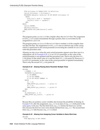 Understanding PL/SQL Subprogram Parameter Aliasing 
TYPE Dictionary IS VARRAY(2000) OF Definition; 
lexicon Dictionary := Dictionary(); 
PROCEDURE add_entry (word_list IN OUT NOCOPY Dictionary) IS 
BEGIN 
word_list(1).word := 'aardvark'; 
lexicon(1).word := 'aardwolf'; 
END; 
BEGIN 
lexicon.EXTEND; 
add_entry(lexicon); 
DBMS_OUTPUT.PUT_LINE(lexicon(1).word); 
END; 
/ 
The program prints aardwolf if the compiler obeys the NOCOPY hint. The assignment 
to WORD_LIST is done immediately through a pointer, then is overwritten by the 
assignment to LEXICON. 
The program prints aardvark if the NOCOPY hint is omitted, or if the compiler does 
not obey the hint. The assignment to WORD_LIST uses an internal copy of the varray, 
which is copied back to the actual parameter (overwriting the contents of LEXICON) 
when the procedure ends. 
Aliasing can also occur when the same actual parameter appears more than once in a 
subprogram call. In Example 8–22, n2 is an IN OUT parameter, so the value of the 
actual parameter is not updated until the procedure exits. That is why the first PUT_ 
LINE prints 10 (the initial value of n) and the third PUT_LINE prints 20. However, n3 
is a NOCOPY parameter, so the value of the actual parameter is updated immediately. 
That is why the second PUT_LINE prints 30. 
Example 8–22 Aliasing Passing Same Parameter Multiple Times 
DECLARE 
n NUMBER := 10; 
PROCEDURE do_something ( 
n1 IN NUMBER, 
n2 IN OUT NUMBER, 
n3 IN OUT NOCOPY NUMBER) IS 
BEGIN 
n2 := 20; 
DBMS_OUTPUT.put_line(n1); -- prints 10 
n3 := 30; 
DBMS_OUTPUT.put_line(n1); -- prints 30 
END; 
BEGIN 
do_something(n, n, n); 
DBMS_OUTPUT.put_line(n); -- prints 20 
END; 
/ 
Because they are pointers, cursor variables also increase the possibility of aliasing. In 
Example 8–23, after the assignment, emp_cv2 is an alias of emp_cv1; both point to the 
same query work area. The first fetch from emp_cv2 fetches the third row, not the 
first, because the first two rows were already fetched from emp_cv1. The second fetch 
from emp_cv2 fails because emp_cv1 is closed. 
Example 8–23 Aliasing from Assigning Cursor Variables to Same Work Area 
DECLARE 
TYPE EmpCurTyp IS REF CURSOR; 
8-26 Oracle Database PL/SQL Language Reference 
 