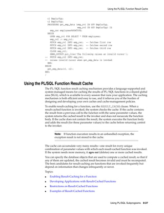 Using the PL/SQL Function Result Cache 
Note: If function execution results in an unhandled exception, the 
exception result is not stored in the cache. 
Using PL/SQL Subprograms 8-27 
c1 EmpCurTyp; 
c2 EmpCurTyp; 
PROCEDURE get_emp_data (emp_cv1 IN OUT EmpCurTyp, 
emp_cv2 IN OUT EmpCurTyp) IS 
emp_rec employees%ROWTYPE; 
BEGIN 
OPEN emp_cv1 FOR SELECT * FROM employees; 
emp_cv2 := emp_cv1; 
FETCH emp_cv1 INTO emp_rec; -- fetches first row 
FETCH emp_cv1 INTO emp_rec; -- fetches second row 
FETCH emp_cv2 INTO emp_rec; -- fetches third row 
CLOSE emp_cv1; 
DBMS_OUTPUT.put_line('The following raises an invalid cursor'); 
-- FETCH emp_cv2 INTO emp_rec; 
-- raises invalid cursor when get_emp_data is invoked 
END; 
BEGIN 
get_emp_data(c1, c2); 
END; 
/ 
Using the PL/SQL Function Result Cache 
The PL/SQL function result caching mechanism provides a language-supported and 
system-managed means for caching the results of PL/SQL functions in a shared global 
area (SGA), which is available to every session that runs your application. The caching 
mechanism is both efficient and easy to use, and it relieves you of the burden of 
designing and developing your own caches and cache-management policies. 
To enable result-caching for a function, use the RESULT_CACHE clause. When a 
result-cached function is invoked, the system checks the cache. If the cache contains 
the result from a previous call to the function with the same parameter values, the 
system returns the cached result to the invoker and does not reexecute the function 
body. If the cache does not contain the result, the system executes the function body 
and adds the result (for these parameter values) to the cache before returning control 
to the invoker. 
The cache can accumulate very many results—one result for every unique 
combination of parameter values with which each result-cached function was invoked. 
If the system needs more memory, it ages out (deletes) one or more cached results. 
You can specify the database objects that are used to compute a cached result, so that if 
any of them are updated, the cached result becomes invalid and must be recomputed. 
The best candidates for result-caching are functions that are invoked frequently but 
depend on information that changes infrequently or never. 
Topics: 
■ Enabling Result-Caching for a Function 
■ Developing Applications with Result-Cached Functions 
■ Restrictions on Result-Cached Functions 
■ Examples of Result-Cached Functions 
 