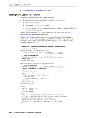 Using the PL/SQL Function Result Cache 
■ Advanced Result-Cached Function Topics 
Enabling Result-Caching for a Function 
To make a function result-cached, do the following: 
■ In the function declaration, include the option RESULT_CACHE. 
■ In the function definition: 
– Include the RESULT_CACHE clause. 
– In the optional RELIES_ON clause, specify any tables or views on which the 
function results depend. 
For the syntax of the RESULT_CACHE and RELIES_ON clauses, see Function 
Declaration and Definition on page 13-66. 
In Example 8–24, the package department_pks declares and then defines a 
result-cached function, get_dept_info, which returns the average salary and 
number of employees in a given department. get_dept_info depends on the 
database table EMPLOYEES. 
Example 8–24 Declaration and Definition of Result-Cached Function 
-- Package specification 
CREATE OR REPLACE PACKAGE department_pks IS 
TYPE dept_info_record IS RECORD (average_salary NUMBER, 
8-28 Oracle Database PL/SQL Language Reference 
number_of_employees NUMBER); 
-- Function declaration 
FUNCTION get_dept_info (dept_id NUMBER) RETURN dept_info_record 
RESULT_CACHE; 
END department_pks; 
/ 
CREATE OR REPLACE PACKAGE BODY department_pks AS 
-- Function definition 
FUNCTION get_dept_info (dept_id NUMBER) RETURN dept_info_record 
RESULT_CACHE RELIES_ON (EMPLOYEES) 
IS 
rec dept_info_record; 
BEGIN 
SELECT AVG(SALARY), COUNT(*) INTO rec 
FROM EMPLOYEES 
WHERE DEPARTMENT_ID = dept_id; 
RETURN rec; 
END get_dept_info; 
END department_pks; 
/ 
DECLARE 
dept_id NUMBER := 50; 
avg_sal NUMBER; 
no_of_emp NUMBER; 
BEGIN 
avg_sal := department_pks.get_dept_info(50).average_salary; 
no_of_emp := department_pks.get_dept_info(50).number_of_employees; 
DBMS_OUTPUT.PUT_LINE('dept_id = ' ||dept_id); 
DBMS_OUTPUT.PUT_LINE('average_salary = '|| avg_sal); 
DBMS_OUTPUT.PUT_LINE('number_of_employees = ' ||no_of_emp); 
END; 
/ 
 