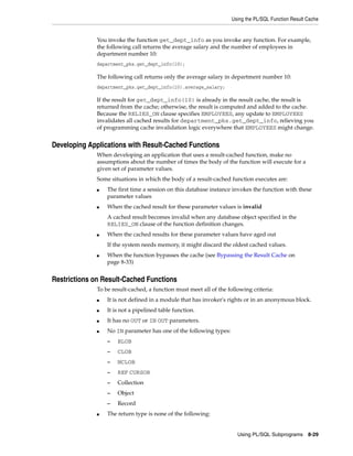 Using the PL/SQL Function Result Cache 
You invoke the function get_dept_info as you invoke any function. For example, 
the following call returns the average salary and the number of employees in 
department number 10: 
department_pks.get_dept_info(10); 
The following call returns only the average salary in department number 10: 
department_pks.get_dept_info(10).average_salary; 
If the result for get_dept_info(10) is already in the result cache, the result is 
returned from the cache; otherwise, the result is computed and added to the cache. 
Because the RELIES_ON clause specifies EMPLOYEES, any update to EMPLOYEES 
invalidates all cached results for department_pks.get_dept_info, relieving you 
of programming cache invalidation logic everywhere that EMPLOYEES might change. 
Using PL/SQL Subprograms 8-29 
Developing Applications with Result-Cached Functions 
When developing an application that uses a result-cached function, make no 
assumptions about the number of times the body of the function will execute for a 
given set of parameter values. 
Some situations in which the body of a result-cached function executes are: 
■ The first time a session on this database instance invokes the function with these 
parameter values 
■ When the cached result for these parameter values is invalid 
A cached result becomes invalid when any database object specified in the 
RELIES_ON clause of the function definition changes. 
■ When the cached results for these parameter values have aged out 
If the system needs memory, it might discard the oldest cached values. 
■ When the function bypasses the cache (see Bypassing the Result Cache on 
page 8-33) 
Restrictions on Result-Cached Functions 
To be result-cached, a function must meet all of the following criteria: 
■ It is not defined in a module that has invoker's rights or in an anonymous block. 
■ It is not a pipelined table function. 
■ It has no OUT or IN OUT parameters. 
■ No IN parameter has one of the following types: 
– BLOB 
– CLOB 
– NCLOB 
– REF CURSOR 
– Collection 
– Object 
– Record 
■ The return type is none of the following: 
 