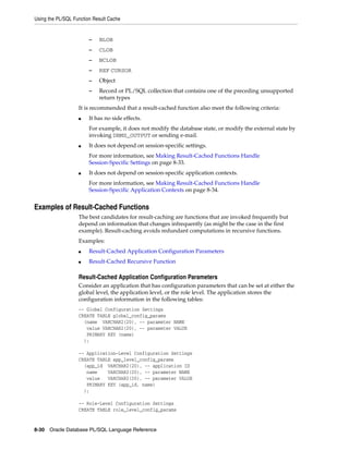 Using the PL/SQL Function Result Cache 
– BLOB 
– CLOB 
– NCLOB 
– REF CURSOR 
– Object 
– Record or PL/SQL collection that contains one of the preceding unsupported 
return types 
It is recommended that a result-cached function also meet the following criteria: 
■ It has no side effects. 
For example, it does not modify the database state, or modify the external state by 
invoking DBMS_OUTPUT or sending e-mail. 
■ It does not depend on session-specific settings. 
For more information, see Making Result-Cached Functions Handle 
Session-Specific Settings on page 8-33. 
■ It does not depend on session-specific application contexts. 
For more information, see Making Result-Cached Functions Handle 
Session-Specific Application Contexts on page 8-34. 
Examples of Result-Cached Functions 
The best candidates for result-caching are functions that are invoked frequently but 
depend on information that changes infrequently (as might be the case in the first 
example). Result-caching avoids redundant computations in recursive functions. 
Examples: 
■ Result-Cached Application Configuration Parameters 
■ Result-Cached Recursive Function 
Result-Cached Application Configuration Parameters 
Consider an application that has configuration parameters that can be set at either the 
global level, the application level, or the role level. The application stores the 
configuration information in the following tables: 
-- Global Configuration Settings 
CREATE TABLE global_config_params 
(name VARCHAR2(20), -- parameter NAME 
value VARCHAR2(20), -- parameter VALUE 
PRIMARY KEY (name) 
); 
-- Application-Level Configuration Settings 
CREATE TABLE app_level_config_params 
(app_id VARCHAR2(20), -- application ID 
name VARCHAR2(20), -- parameter NAME 
value VARCHAR2(20), -- parameter VALUE 
PRIMARY KEY (app_id, name) 
); 
-- Role-Level Configuration Settings 
CREATE TABLE role_level_config_params 
8-30 Oracle Database PL/SQL Language Reference 
 
