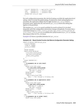 Using the PL/SQL Function Result Cache 
(role_id VARCHAR2(20), -- application (role) ID 
name VARCHAR2(20), -- parameter NAME 
value VARCHAR2(20), -- parameter VALUE 
PRIMARY KEY (role_id, name) 
); 
For each configuration parameter, the role-level setting overrides the application-level 
setting, which overrides the global setting. To determine which setting applies to a 
parameter, the application defines the PL/SQL function get_value. Given a 
parameter name, application ID, and role ID, get_value returns the setting that 
applies to the parameter. 
The function get_value is a good candidate for result-caching if it is invoked 
frequently and if the configuration information changes infrequently. To ensure that a 
committed change to global_config_params, app_level_config_params, or 
role_level_config_params invalidates the cached results of get_value, include 
their names in the RELIES_ON clause. 
Example 8–25 shows a possible definition for get_value. 
Example 8–25 Result-Cached Function that Returns Configuration Parameter Setting 
CREATE OR REPLACE FUNCTION get_value 
(p_param VARCHAR2, 
Using PL/SQL Subprograms 8-31 
p_app_id NUMBER, 
p_role_id NUMBER 
) 
RETURN VARCHAR2 
RESULT_CACHE RELIES_ON 
(role_level_config_params, 
app_level_config_params, 
global_config_params 
) 
IS 
answer VARCHAR2(20); 
BEGIN 
-- Is parameter set at role level? 
BEGIN 
SELECT value INTO answer 
FROM role_level_config_params 
WHERE role_id = p_role_id 
AND name = p_param; 
RETURN answer; -- Found 
EXCEPTION 
WHEN no_data_found THEN 
NULL; -- Fall through to following code 
END; 
-- Is parameter set at application level? 
BEGIN 
SELECT value INTO answer 
FROM app_level_config_params 
WHERE app_id = p_app_id 
AND name = p_param; 
RETURN answer; -- Found 
EXCEPTION 
WHEN no_data_found THEN 
NULL; -- Fall through to following code 
END; 
-- Is parameter set at global level? 
SELECT value INTO answer 
 