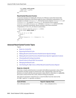 Using the PL/SQL Function Result Cache 
FROM global_config_params 
WHERE name = p_param; 
RETURN answer; 
END; 
Result-Cached Recursive Function 
A recursive function for finding the nth term of a Fibonacci series that mirrors the 
mathematical definition of the series might do many redundant computations. For 
example, to evaluate fibonacci(7), the function must compute fibonacci(6) and 
fibonacci(5). To compute fibonacci(6), the function must compute 
fibonacci(5) and fibonacci(4). Therefore, fibonacci(5) and several other 
terms are computed redundantly. Result-caching avoids these redundant 
computations. A RELIES_ON clause is unnecessary. 
CREATE OR REPLACE FUNCTION fibonacci (n NUMBER) 
RETURN NUMBER RESULT_CACHE IS 
BEGIN 
IF (n =0) OR (n =1) THEN 
RETURN 1; 
ELSE 
RETURN fibonacci(n - 1) + fibonacci(n - 2); 
END IF; 
END; 
/ 
Advanced Result-Cached Function Topics 
Topics: 
■ Rules for a Cache Hit 
■ Bypassing the Result Cache 
■ Making Result-Cached Functions Handle Session-Specific Settings 
■ Making Result-Cached Functions Handle Session-Specific Application Contexts 
■ Choosing Result-Caching Granularity 
■ Result Caches in Oracle RAC Environment 
■ Managing the Result Cache 
■ Hot-Patching PL/SQL Units on Which Result-Cached Functions Depend 
Rules for a Cache Hit 
Each time a result-cached function is invoked with different parameter values, those 
parameters and their result are stored in the cache. Subsequently, when the same 
function is invoked with the same parameter values (that is, when there is a cache hit), 
the result is retrieved from the cache, instead of being recomputed. 
The rules for parameter comparison for a cache hit differ from the rules for the 
PL/SQL "equal to" (=) operator, as follows: 
Cache Hit Rules "Equal To" Operator Rules 
NULL is the same as NULL NULL = NULL evaluates to NULL. 
8-32 Oracle Database PL/SQL Language Reference 
 