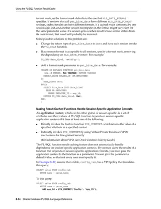 Using the PL/SQL Function Result Cache 
format mask, so the format mask defaults to the one that NLS_DATE_FORMAT 
specifies. If sessions that call get_hire_date have different NLS_DATE_FORMAT 
settings, cached results can have different formats. If a cached result computed by one 
session ages out, and another session recomputes it, the format might vary even for 
the same parameter value. If a session gets a cached result whose format differs from 
its own format, that result will probably be incorrect. 
Some possible solutions to this problem are: 
■ Change the return type of get_hire_date to DATE and have each session invoke 
the TO_CHAR function. 
■ If a common format is acceptable to all sessions, specify a format mask, removing 
the dependency on NLS_DATE_FORMAT. For example: 
TO_CHAR(date_hired, 'mm/dd/yy'); 
■ Add a format mask parameter to get_hire_date. For example: 
CREATE OR REPLACE FUNCTION get_hire_date 
(emp_id NUMBER, fmt VARCHAR) RETURN VARCHAR 
RESULT_CACHE RELIES_ON (HR.EMPLOYEES) 
IS 
date_hired DATE; 
BEGIN 
SELECT hire_date INTO date_hired 
FROM HR.EMPLOYEES 
WHERE EMPLOYEE_ID = emp_id; 
RETURN TO_CHAR(date_hired, fmt); 
END; 
/ 
Making Result-Cached Functions Handle Session-Specific Application Contexts 
An application context, which can be either global or session-specific, is a set of 
attributes and their values. A PL/SQL function depends on session-specific 
application contexts if it does at least one of the following: 
■ Directly invokes the built-in function SYS_CONTEXT, which returns the value of a 
specified attribute in a specified context 
■ Indirectly invokes SYS_CONTEXT by using Virtual Private Database (VPD) 
mechanisms for fine-grained security 
(For information about VPD, see Oracle Database Security Guide.) 
The PL/SQL function result-caching feature does not automatically handle 
dependence on session-specific application contexts. If you must cache the results of a 
function that depends on session-specific application contexts, you must pass the 
application context to the function as a parameter. You can give the parameter a 
default value, so that not every user must specify it. 
In Example 8–27, assume that a table, config_tab, has a VPD policy that translates 
this query: 
SELECT value FROM config_tab 
WHERE name = param_name; 
To this query: 
SELECT value FROM config_tab 
WHERE name = param_name 
AND app_id = SYS_CONTEXT('Config', 'App_ID'); 
8-34 Oracle Database PL/SQL Language Reference 
 