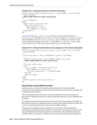 Using the PL/SQL Function Result Cache 
Example 8–28 Caching One Name at a Time (Finer Granularity) 
CREATE OR REPLACE FUNCTION get_product_name_1 (prod_id NUMBER, lang_id VARCHAR2) 
RETURN NVARCHAR2 
RESULT_CACHE RELIES_ON (Product_Descriptions) 
IS 
result VARCHAR2(50); 
BEGIN 
SELECT translated_name INTO result 
FROM Product_Descriptions 
WHERE PRODUCT_ID = prod_id 
AND LANGUAGE_ID = lang_id; 
RETURN result; 
END; 
In Example 8–29, get_product_name_2 defines a result-cached function, all_ 
product_names. Whenever get_product_name_2 invokes all_product_names 
with a different LANGUAGE_ID, all_product_names caches every TRANSLATED_ 
NAME associated with that LANGUAGE_ID. Each call to all_product_names adds 
every TRANSLATED_NAME of at most one LANGUAGE_ID to the cache. 
Example 8–29 Caching Translated Names One Language at a Time (Coarser Granularity) 
CREATE OR REPLACE FUNCTION get_product_name_2 (prod_id NUMBER, lang_id VARCHAR2) 
RETURN NVARCHAR2 
IS 
TYPE product_names IS TABLE OF NVARCHAR2(50) INDEX BY PLS_INTEGER; 
FUNCTION all_product_names (lang_id NUMBER) RETURN product_names 
RESULT_CACHE RELIES_ON (Product_Descriptions) 
IS 
all_names product_names; 
BEGIN 
FOR c IN (SELECT * FROM Product_Descriptions 
WHERE LANGUAGE_ID = lang_id) LOOP 
all_names(c.PRODUCT_ID) := c.TRANSLATED_NAME; 
END LOOP; 
RETURN all_names; 
END; 
BEGIN 
RETURN all_product_names(lang_id)(prod_id); 
END; 
Result Caches in Oracle RAC Environment 
Cached results are stored in the system global area (SGA). In an Oracle RAC 
environment, each database instance has a private function result cache, available only 
to sessions on that instance. 
The access pattern and work load of an instance determine the set of results in its 
private cache; therefore, the private caches of different instances can have different sets 
of results. 
If a required result is missing from the private cache of the local instance, the body of 
the function executes to compute the result, which is then added to the local cache. The 
result is not retrieved from the private cache of another instance. 
Although each database instance might have its own set of cached results, the 
mechanisms for handling invalid results are Oracle RAC environment-wide. If results 
were invalidated only in the local instance’s result cache, other instances might use 
invalid results. For example, consider a result cache of item prices that are computed 
8-36 Oracle Database PL/SQL Language Reference 
 