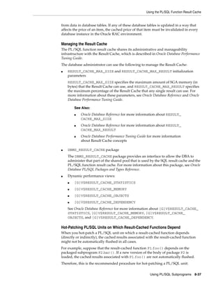 Using the PL/SQL Function Result Cache 
from data in database tables. If any of these database tables is updated in a way that 
affects the price of an item, the cached price of that item must be invalidated in every 
database instance in the Oracle RAC environment. 
Managing the Result Cache 
The PL/SQL function result cache shares its administrative and manageability 
infrastructure with the Result Cache, which is described in Oracle Database Performance 
Tuning Guide. 
The database administrator can use the following to manage the Result Cache: 
■ RESULT_CACHE_MAX_SIZE and RESULT_CACHE_MAX_RESULT initialization 
parameters 
RESULT_CACHE_MAX_SIZE specifies the maximum amount of SGA memory (in 
bytes) that the Result Cache can use, and RESULT_CACHE_MAX_RESULT specifies 
the maximum percentage of the Result Cache that any single result can use. For 
more information about these parameters, see Oracle Database Reference and Oracle 
Database Performance Tuning Guide. 
■ Oracle Database Reference for more information about RESULT_ 
■ Oracle Database Reference for more information about RESULT_ 
■ Oracle Database Performance Tuning Guide for more information 
Using PL/SQL Subprograms 8-37 
See Also: 
CACHE_MAX_SIZE 
CACHE_MAX_RESULT 
about Result Cache concepts 
■ DBMS_RESULT_CACHE package 
The DBMS_RESULT_CACHE package provides an interface to allow the DBA to 
administer that part of the shared pool that is used by the SQL result cache and the 
PL/SQL function result cache. For more information about this package, see Oracle 
Database PL/SQL Packages and Types Reference. 
■ Dynamic performance views: 
■ [G]V$RESULT_CACHE_STATISTICS 
■ [G]V$RESULT_CACHE_MEMORY 
■ [G]V$RESULT_CACHE_OBJECTS 
■ [G]V$RESULT_CACHE_DEPENDENCY 
See Oracle Database Reference for more information about [G]V$RESULT_CACHE_ 
STATISTICS, [G]V$RESULT_CACHE_MEMORY, [G]V$RESULT_CACHE_ 
OBJECTS, and [G]V$RESULT_CACHE_DEPENDENCY. 
Hot-Patching PL/SQL Units on Which Result-Cached Functions Depend 
When you hot-patch a PL/SQL unit on which a result-cached function depends 
(directly or indirectly), the cached results associated with the result-cached function 
might not be automatically flushed in all cases. 
For example, suppose that the result-cached function P1.foo() depends on the 
packaged subprogram P2.bar(). If a new version of the body of package P2 is 
loaded, the cached results associated with P1.foo() are not automatically flushed. 
Therefore, this is the recommended procedure for hot-patching a PL/SQL unit: 
 