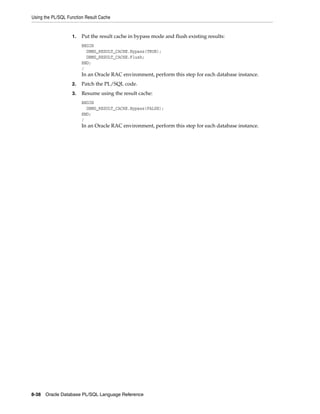 Using the PL/SQL Function Result Cache 
1. Put the result cache in bypass mode and flush existing results: 
BEGIN 
DBMS_RESULT_CACHE.Bypass(TRUE); 
DBMS_RESULT_CACHE.Flush; 
END; 
/ 
In an Oracle RAC environment, perform this step for each database instance. 
2. Patch the PL/SQL code. 
3. Resume using the result cache: 
BEGIN 
DBMS_RESULT_CACHE.Bypass(FALSE); 
END; 
/ 
In an Oracle RAC environment, perform this step for each database instance. 
8-38 Oracle Database PL/SQL Language Reference 
 