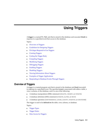 9 
9 Using Triggers 
A trigger is a named PL/SQL unit that is stored in the database and executed (fired) in 
response to a specified event that occurs in the database. 
Topics: 
Using Triggers 9-1 
■ Overview of Triggers 
■ Guidelines for Designing Triggers 
■ Privileges Required to Use Triggers 
■ Creating Triggers 
■ Coding the Trigger Body 
■ Compiling Triggers 
■ Modifying Triggers 
■ Debugging Triggers 
■ Enabling Triggers 
■ Disabling Triggers 
■ Viewing Information About Triggers 
■ Examples of Trigger Applications 
■ Responding to Database Events Through Triggers 
Overview of Triggers 
A trigger is a named program unit that is stored in the database and fired (executed) 
in response to a specified event. The specified event is associated with either a table, a 
view, a schema, or the database, and it is one of the following: 
■ A database manipulation (DML) statement (DELETE, INSERT, or UPDATE) 
■ A database definition (DDL) statement (CREATE, ALTER, or DROP) 
■ A database operation (SERVERERROR, LOGON, LOGOFF, STARTUP, or SHUTDOWN) 
The trigger is said to be defined on the table, view, schema, or database. 
Topics: 
■ Trigger Types 
■ Trigger States 
■ Data Access for Triggers 
 