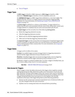 Overview of Triggers 
■ Uses of Triggers 
Trigger Types 
A DML trigger is fired by a DML statement, a DDL trigger is fired by a DDL 
statement, a DELETE trigger is fired by a DELETE statement, and so on. 
An INSTEAD OF trigger is a DML trigger that is defined on a view (not a table). The 
database fires the INSTEAD OF trigger instead of executing the triggering DML 
statement. For more information, see Modifying Complex Views (INSTEAD OF 
Triggers) on page 9-8. 
A system trigger is defined on a schema or the database. A trigger defined on a 
schema fires for each event associated with the owner of the schema (the current user). 
A trigger defined on a database fires for each event associated with all users. 
A simple trigger can fire at exactly one of the following timing points: 
■ Before the triggering statement executes 
■ After the triggering statement executes 
■ Before each row that the triggering statement affects 
■ After each row that the triggering statement affects 
A compound trigger can fire at more than one timing point. Compound triggers make 
it easier to program an approach where you want the actions you implement for the 
various timing points to share common data. For more information, see Compound 
Triggers on page 9-13. 
Trigger States 
A trigger can be in either of two states: 
Enabled. An enabled trigger executes its trigger body if a triggering statement is 
entered and the trigger restriction (if any) evaluates to TRUE. 
Disabled. A disabled trigger does not execute its trigger body, even if a triggering 
statement is entered and the trigger restriction (if any) evaluates to TRUE. 
By default, a trigger is created in enabled state. To create a trigger in disabled state, use 
the DISABLE clause of the CREATE TRIGGER statement. 
See Also: CREATE TRIGGER Statement on page 14-47 
Data Access for Triggers 
When a trigger is fired, the tables referenced in the trigger action might be currently 
undergoing changes by SQL statements in other users’ transactions. In all cases, the 
SQL statements running within triggers follow the common rules used for standalone 
SQL statements. In particular, if an uncommitted transaction has modified values that 
a trigger being fired either must read (query) or write (update), then the SQL 
statements in the body of the trigger being fired use the following guidelines: 
■ Queries see the current read-consistent materialized view of referenced tables and 
any data changed within the same transaction. 
■ Updates wait for existing data locks to be released before proceeding. 
9-2 Oracle Database PL/SQL Language Reference 
 