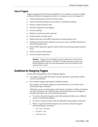 Guidelines for Designing Triggers 
Caution: Triggers are not reliable security mechanisms, because they 
are programmatic and easy to disable. For high assurance security, use 
Oracle Database Vault. For more information, see Oracle Database Vault 
Administrator's Guide. 
Using Triggers 9-3 
Uses of Triggers 
Triggers supplement the standard capabilities of your database to provide a highly 
customized database management system. For example, you can use triggers to: 
■ Automatically generate derived column values 
■ Enforce referential integrity across nodes in a distributed database 
■ Enforce complex business rules 
■ Provide transparent event logging 
■ Provide auditing 
■ Maintain synchronous table replicates 
■ Gather statistics on table access 
■ Modify table data when DML statements are issued against views 
■ Publish information about database events, user events, and SQL statements to 
subscribing applications 
■ Restrict DML operations against a table to those issued during regular business 
hours 
■ Enforce security authorizations 
■ Prevent invalid transactions 
Guidelines for Designing Triggers 
Use the following guidelines when designing triggers: 
■ Use triggers to guarantee that when a specific operation is performed, related 
actions are performed. 
■ Do not define triggers that duplicate database features. 
For example, do not define triggers to reject bad data if you can do the same 
checking through constraints. 
Although you can use both triggers and integrity constraints to define and enforce 
any type of integrity rule, Oracle strongly recommends that you use triggers to 
constrain data input only in the following situations: 
■ To enforce referential integrity when child and parent tables are on different 
nodes of a distributed database 
■ To enforce complex business rules not definable using integrity constraints 
■ When a required referential integrity rule cannot be enforced using the 
following integrity constraints: 
– NOT NULL, UNIQUE 
– PRIMARY KEY 
– FOREIGN KEY 
 