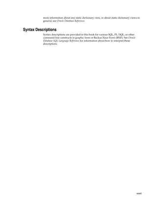 more information about any static dictionary view, or about static dictionary views in 
general, see Oracle Database Reference. 
xxxiii 
Syntax Descriptions 
Syntax descriptions are provided in this book for various SQL, PL/SQL, or other 
command-line constructs in graphic form or Backus Naur Form (BNF). See Oracle 
Database SQL Language Reference for information about how to interpret these 
descriptions. 
 