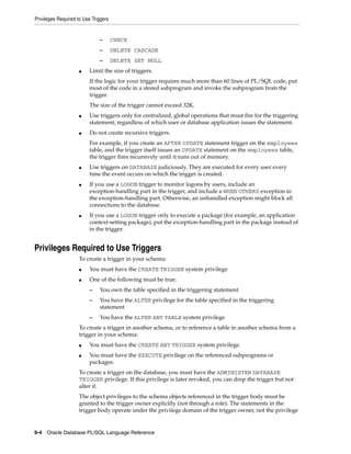Privileges Required to Use Triggers 
– CHECK 
– DELETE CASCADE 
– DELETE SET NULL 
■ Limit the size of triggers. 
If the logic for your trigger requires much more than 60 lines of PL/SQL code, put 
most of the code in a stored subprogram and invoke the subprogram from the 
trigger. 
The size of the trigger cannot exceed 32K. 
■ Use triggers only for centralized, global operations that must fire for the triggering 
statement, regardless of which user or database application issues the statement. 
■ Do not create recursive triggers. 
For example, if you create an AFTER UPDATE statement trigger on the employees 
table, and the trigger itself issues an UPDATE statement on the employees table, 
the trigger fires recursively until it runs out of memory. 
■ Use triggers on DATABASE judiciously. They are executed for every user every 
time the event occurs on which the trigger is created. 
■ If you use a LOGON trigger to monitor logons by users, include an 
exception-handling part in the trigger, and include a WHEN OTHERS exception in 
the exception-handling part. Otherwise, an unhandled exception might block all 
connections to the database. 
■ If you use a LOGON trigger only to execute a package (for example, an application 
context-setting package), put the exception-handling part in the package instead of 
in the trigger. 
Privileges Required to Use Triggers 
To create a trigger in your schema: 
■ You must have the CREATE TRIGGER system privilege 
■ One of the following must be true: 
– You own the table specified in the triggering statement 
– You have the ALTER privilege for the table specified in the triggering 
statement 
– You have the ALTER ANY TABLE system privilege 
To create a trigger in another schema, or to reference a table in another schema from a 
trigger in your schema: 
■ You must have the CREATE ANY TRIGGER system privilege. 
■ You must have the EXECUTE privilege on the referenced subprograms or 
packages. 
To create a trigger on the database, you must have the ADMINISTER DATABASE 
TRIGGER privilege. If this privilege is later revoked, you can drop the trigger but not 
alter it. 
The object privileges to the schema objects referenced in the trigger body must be 
granted to the trigger owner explicitly (not through a role). The statements in the 
trigger body operate under the privilege domain of the trigger owner, not the privilege 
9-4 Oracle Database PL/SQL Language Reference 
 