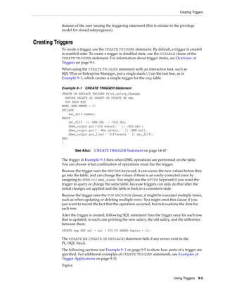 Creating Triggers 
domain of the user issuing the triggering statement (this is similar to the privilege 
model for stored subprograms). 
Using Triggers 9-5 
Creating Triggers 
To create a trigger, use the CREATE TRIGGER statement. By default, a trigger is created 
in enabled state. To create a trigger in disabled state, use the DISABLE clause of the 
CREATE TRIGGER statement. For information about trigger states, see Overview of 
Triggers on page 9-1. 
When using the CREATE TRIGGER statement with an interactive tool, such as 
SQL*Plus or Enterprise Manager, put a single slash (/) on the last line, as in 
Example 9–1, which creates a simple trigger for the emp table. 
Example 9–1 CREATE TRIGGER Statement 
CREATE OR REPLACE TRIGGER Print_salary_changes 
BEFORE DELETE OR INSERT OR UPDATE ON emp 
FOR EACH ROW 
WHEN (NEW.EMPNO > 0) 
DECLARE 
sal_diff number; 
BEGIN 
sal_diff := :NEW.SAL - :OLD.SAL; 
dbms_output.put('Old salary: ' || :OLD.sal); 
dbms_output.put(' New salary: ' || :NEW.sal); 
dbms_output.put_line(' Difference ' || sal_diff); 
END; 
/ 
See Also: CREATE TRIGGER Statement on page 14-47 
The trigger in Example 9–1 fires when DML operations are performed on the table. 
You can choose what combination of operations must fire the trigger. 
Because the trigger uses the BEFORE keyword, it can access the new values before they 
go into the table, and can change the values if there is an easily-corrected error by 
assigning to :NEW.column_name. You might use the AFTER keyword if you want the 
trigger to query or change the same table, because triggers can only do that after the 
initial changes are applied and the table is back in a consistent state. 
Because the trigger uses the FOR EACH ROW clause, it might be executed multiple times, 
such as when updating or deleting multiple rows. You might omit this clause if you 
just want to record the fact that the operation occurred, but not examine the data for 
each row. 
After the trigger is created, following SQL statement fires the trigger once for each row 
that is updated, in each case printing the new salary, the old salary, and the difference 
between them: 
UPDATE emp SET sal = sal + 500.00 WHERE deptno = 10; 
The CREATE (or CREATE OR REPLACE) statement fails if any errors exist in the 
PL/SQL block. 
The following sections use Example 9–1 on page 9-5 to show how parts of a trigger are 
specified. For additional examples of CREATE TRIGGER statements, see Examples of 
Trigger Applications on page 9-31. 
Topics: 
 
