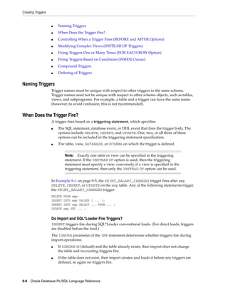 Creating Triggers 
■ Naming Triggers 
■ When Does the Trigger Fire? 
■ Controlling When a Trigger Fires (BEFORE and AFTER Options) 
■ Modifying Complex Views (INSTEAD OF Triggers) 
■ Firing Triggers One or Many Times (FOR EACH ROW Option) 
■ Firing Triggers Based on Conditions (WHEN Clause) 
■ Compound Triggers 
■ Ordering of Triggers 
Naming Triggers 
Trigger names must be unique with respect to other triggers in the same schema. 
Trigger names need not be unique with respect to other schema objects, such as tables, 
views, and subprograms. For example, a table and a trigger can have the same name 
(however, to avoid confusion, this is not recommended). 
When Does the Trigger Fire? 
A trigger fires based on a triggering statement, which specifies: 
■ The SQL statement, database event, or DDL event that fires the trigger body. The 
options include DELETE, INSERT, and UPDATE. One, two, or all three of these 
options can be included in the triggering statement specification. 
■ The table, view, DATABASE, or SCHEMA on which the trigger is defined. 
Note: Exactly one table or view can be specified in the triggering 
statement. If the INSTEAD OF option is used, then the triggering 
statement must specify a view; conversely, if a view is specified in the 
triggering statement, then only the INSTEAD OF option can be used. 
In Example 9–1 on page 9-5, the PRINT_SALARY_CHANGES trigger fires after any 
DELETE, INSERT, or UPDATE on the emp table. Any of the following statements trigger 
the PRINT_SALARY_CHANGES trigger: 
DELETE FROM emp; 
INSERT INTO emp VALUES ( ... ); 
INSERT INTO emp SELECT ... FROM ... ; 
UPDATE emp SET ... ; 
Do Import and SQL*Loader Fire Triggers? 
INSERT triggers fire during SQL*Loader conventional loads. (For direct loads, triggers 
are disabled before the load.) 
The IGNORE parameter of the IMP statement determines whether triggers fire during 
import operations: 
■ If IGNORE=N (default) and the table already exists, then import does not change 
the table and no existing triggers fire. 
■ If the table does not exist, then import creates and loads it before any triggers are 
defined, so again no triggers fire. 
9-6 Oracle Database PL/SQL Language Reference 
 