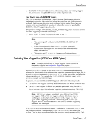 Creating Triggers 
■ If IGNORE=Y, then import loads rows into existing tables. Any existing triggers 
■ You cannot specify a column list for UPDATE with INSTEAD OF 
■ If the column specified in the UPDATE OF clause is an object 
column, then the trigger also fires if any of the attributes of the 
object are modified. 
■ You cannot specify UPDATE OF clauses on collection columns. 
Note: This topic applies only to simple triggers. For the options of 
compound triggers, see Compound Triggers on page 9-13. 
Note: BEFORE row triggers are slightly more efficient than AFTER 
row triggers. With AFTER row triggers, affected data blocks must be 
read (logical read, not physical read) once for the trigger and then 
again for the triggering statement. Alternatively, with BEFORE row 
triggers, the data blocks must be read only once for both the triggering 
statement and the trigger. 
Using Triggers 9-7 
fire, and indexes are updated to account for the imported data. 
How Column Lists Affect UPDATE Triggers 
An UPDATE statement might include a list of columns. If a triggering statement 
includes a column list, the trigger fires only when one of the specified columns is 
updated. If a triggering statement omits a column list, the trigger fires when any 
column of the associated table is updated. A column list cannot be specified for 
INSERT or DELETE triggering statements. 
The previous example of the PRINT_SALARY_CHANGES trigger can include a column 
list in the triggering statement. For example: 
... BEFORE DELETE OR INSERT OR UPDATE OF ename ON emp ... 
Note: 
triggers. 
Controlling When a Trigger Fires (BEFORE and AFTER Options) 
The BEFORE or AFTER option in the CREATE TRIGGER statement specifies exactly 
when to fire the trigger body in relation to the triggering statement that is being run. In 
a CREATE TRIGGER statement, the BEFORE or AFTER option is specified just before the 
triggering statement. For example, the PRINT_SALARY_CHANGES trigger in the 
previous example is a BEFORE trigger. 
In general, you use BEFORE or AFTER triggers to achieve the following results: 
■ Use BEFORE row triggers to modify the row before the row data is written to disk. 
■ Use AFTER row triggers to obtain, and perform operations, using the row ID. 
An AFTER row trigger fires when the triggering statement results in ORA-2292. 
If an UPDATE or DELETE statement detects a conflict with a concurrent UPDATE, then 
the database performs a transparent ROLLBACK to SAVEPOINT and restarts the 
update. This can occur many times before the statement completes successfully. Each 
 