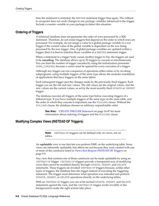 Creating Triggers 
time the statement is restarted, the BEFORE statement trigger fires again. The rollback 
to savepoint does not undo changes to any package variables referenced in the trigger. 
Include a counter variable in your package to detect this situation. 
Ordering of Triggers 
A relational database does not guarantee the order of rows processed by a SQL 
statement. Therefore, do not create triggers that depend on the order in which rows are 
processed. For example, do not assign a value to a global package variable in a row 
trigger if the current value of the global variable is dependent on the row being 
processed by the row trigger. Also, if global package variables are updated within a 
trigger, then it is best to initialize those variables in a BEFORE statement trigger. 
When a statement in a trigger body causes another trigger to fire, the triggers are said 
to be cascading. The database allows up to 32 triggers to cascade at simultaneously. 
You can limit the number of trigger cascades by using the initialization parameter 
OPEN_CURSORS, because a cursor must be opened for every execution of a trigger. 
Although any trigger can run a sequence of operations either inline or by invoking 
subprograms, using multiple triggers of the same type allows the modular installation 
of applications that have triggers on the same tables. 
Each subsequent trigger sees the changes made by the previously fired triggers. Each 
trigger can see the old and new values. The old values are the original values, and the 
new values are the current values, as set by the most recently fired UPDATE or INSERT 
trigger. 
The database executes all triggers of the same type before executing triggers of a 
different type. If you have multiple triggers of the same type on the same table, and 
the order in which they execute is important, use the FOLLOWS clause. Without the 
FOLLOWS clause, the database chooses an arbitrary, unpredictable order. 
See Also: CREATE TRIGGER Statement on page 14-47 for more 
information about ordering of triggers and the FOLLOWS clause 
Modifying Complex Views (INSTEAD OF Triggers) 
Note: INSTEAD OF triggers can be defined only on views, not on 
tables. 
An updatable view is one that lets you perform DML on the underlying table. Some 
views are inherently updatable, but others are not because they were created with one 
or more of the constructs listed in Views that Require INSTEAD OF Triggers on 
page 9-9. 
Any view that contains one of those constructs can be made updatable by using an 
INSTEAD OF trigger. INSTEAD OF triggers provide a transparent way of modifying 
views that cannot be modified directly through UPDATE, INSERT, and DELETE 
statements. These triggers are invoked INSTEAD OF triggers because, unlike other 
types of triggers, the database fires the trigger instead of executing the triggering 
statement. The trigger must determine what operation was intended and perform 
UPDATE, INSERT, or DELETE operations directly on the underlying tables. 
With an INSTEAD OF trigger, you can write normal UPDATE, INSERT, and DELETE 
statements against the view, and the INSTEAD OF trigger works invisibly in the 
background to make the right actions take place. 
9-8 Oracle Database PL/SQL Language Reference 
 