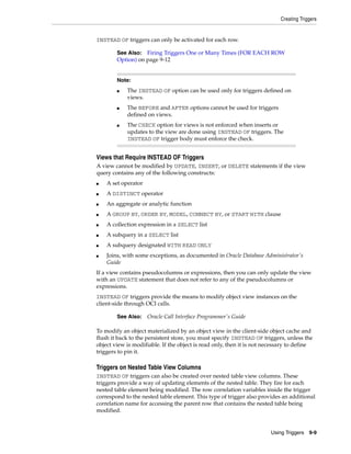 Creating Triggers 
See Also: Firing Triggers One or Many Times (FOR EACH ROW 
Option) on page 9-12 
■ The INSTEAD OF option can be used only for triggers defined on 
■ The BEFORE and AFTER options cannot be used for triggers 
■ The CHECK option for views is not enforced when inserts or 
updates to the view are done using INSTEAD OF triggers. The 
INSTEAD OF trigger body must enforce the check. 
Using Triggers 9-9 
INSTEAD OF triggers can only be activated for each row. 
Note: 
views. 
defined on views. 
Views that Require INSTEAD OF Triggers 
A view cannot be modified by UPDATE, INSERT, or DELETE statements if the view 
query contains any of the following constructs: 
■ A set operator 
■ A DISTINCT operator 
■ An aggregate or analytic function 
■ A GROUP BY, ORDER BY, MODEL, CONNECT BY, or START WITH clause 
■ A collection expression in a SELECT list 
■ A subquery in a SELECT list 
■ A subquery designated WITH READ ONLY 
■ Joins, with some exceptions, as documented in Oracle Database Administrator's 
Guide 
If a view contains pseudocolumns or expressions, then you can only update the view 
with an UPDATE statement that does not refer to any of the pseudocolumns or 
expressions. 
INSTEAD OF triggers provide the means to modify object view instances on the 
client-side through OCI calls. 
See Also: Oracle Call Interface Programmer's Guide 
To modify an object materialized by an object view in the client-side object cache and 
flush it back to the persistent store, you must specify INSTEAD OF triggers, unless the 
object view is modifiable. If the object is read only, then it is not necessary to define 
triggers to pin it. 
Triggers on Nested Table View Columns 
INSTEAD OF triggers can also be created over nested table view columns. These 
triggers provide a way of updating elements of the nested table. They fire for each 
nested table element being modified. The row correlation variables inside the trigger 
correspond to the nested table element. This type of trigger also provides an additional 
correlation name for accessing the parent row that contains the nested table being 
modified. 
 
