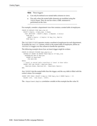 Creating Triggers 
Note: These triggers: 
■ Can only be defined over nested table columns in views. 
■ Fire only when the nested table elements are modified using the 
TABLE clause. They do not fire when a DML statement is 
performed on the view. 
For example, consider a department view that contains a nested table of employees. 
CREATE OR REPLACE VIEW Dept_view AS 
SELECT d.Deptno, d.Dept_type, d.Dname, 
CAST (MULTISET ( SELECT e.Empno, e.Empname, e.Salary) 
FROM emp e 
WHERE e.Deptno = d.Deptno) AS Amp_list_ Emplist 
FROM dept d; 
The CAST (MULTISET) operator creates a multiset of employees for each department. 
To modify the emplist column, which is the nested table of employees, define an 
INSTEAD OF trigger over the column to handle the operation. 
The following example shows how an insert trigger might be written: 
CREATE OR REPLACE TRIGGER Dept_emplist_tr 
INSTEAD OF INSERT ON NESTED TABLE Emplist OF Dept_view 
REFERENCING NEW AS Employee 
PARENT AS Department 
FOR EACH ROW 
BEGIN 
-- Insert on nested table translates to insert on base table: 
INSERT INTO emp VALUES (:Employee.Empno, 
:Employee.Ename,:Employee.Sal, :Department.Deptno); 
END; 
Any INSERT into the nested table fires the trigger, and the emp table is filled with the 
correct values. For example: 
INSERT INTO TABLE (SELECT d.Emplist FROM Dept_view d WHERE Deptno = 10) 
VALUES (1001, 'John Glenn', 10000); 
The :department.deptno correlation variable in this example has the value 10. 
9-10 Oracle Database PL/SQL Language Reference 
 