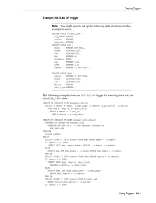 Creating Triggers 
Note: You might need to set up the following data structures for this 
example to work: 
CREATE TABLE Project_tab ( 
Prj_level NUMBER, 
Projno NUMBER, 
Resp_dept NUMBER); 
CREATE TABLE emp ( 
Empno NUMBER NOT NULL, 
Ename VARCHAR2(10), 
Job VARCHAR2(9), 
Mgr NUMBER(4), 
Hiredate DATE, 
Sal NUMBER(7,2), 
Comm NUMBER(7,2), 
Deptno NUMBER(2) NOT NULL); 
Using Triggers 9-11 
Example: INSTEAD OF Trigger 
CREATE TABLE dept ( 
Deptno NUMBER(2) NOT NULL, 
Dname VARCHAR2(14), 
Loc VARCHAR2(13), 
Mgr_no NUMBER, 
Dept_type NUMBER); 
The following example shows an INSTEAD OF trigger for inserting rows into the 
MANAGER_INFO view. 
CREATE OR REPLACE VIEW manager_info AS 
SELECT e.ename, e.empno, d.dept_type, d.deptno, p.prj_level, p.projno 
FROM emp e, dept d, Project_tab p 
WHERE e.empno = d.mgr_no 
AND d.deptno = p.resp_dept; 
CREATE OR REPLACE TRIGGER manager_info_insert 
INSTEAD OF INSERT ON manager_info 
REFERENCING NEW AS n -- new manager information 
FOR EACH ROW 
DECLARE 
rowcnt number; 
BEGIN 
SELECT COUNT(*) INTO rowcnt FROM emp WHERE empno = :n.empno; 
IF rowcnt = 0 THEN 
INSERT INTO emp (empno,ename) VALUES (:n.empno, :n.ename); 
ELSE 
UPDATE emp SET emp.ename = :n.ename WHERE emp.empno = :n.empno; 
END IF; 
SELECT COUNT(*) INTO rowcnt FROM dept WHERE deptno = :n.deptno; 
IF rowcnt = 0 THEN 
INSERT INTO dept (deptno, dept_type) 
VALUES(:n.deptno, :n.dept_type); 
ELSE 
UPDATE dept SET dept.dept_type = :n.dept_type 
WHERE dept.deptno = :n.deptno; 
END IF; 
SELECT COUNT(*) INTO rowcnt FROM Project_tab 
WHERE Project_tab.projno = :n.projno; 
IF rowcnt = 0 THEN 
 