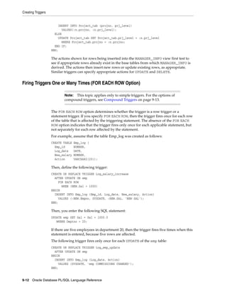 Creating Triggers 
INSERT INTO Project_tab (projno, prj_level) 
VALUES(:n.projno, :n.prj_level); 
ELSE 
UPDATE Project_tab SET Project_tab.prj_level = :n.prj_level 
WHERE Project_tab.projno = :n.projno; 
END IF; 
END; 
The actions shown for rows being inserted into the MANAGER_INFO view first test to 
see if appropriate rows already exist in the base tables from which MANAGER_INFO is 
derived. The actions then insert new rows or update existing rows, as appropriate. 
Similar triggers can specify appropriate actions for UPDATE and DELETE. 
Firing Triggers One or Many Times (FOR EACH ROW Option) 
Note: This topic applies only to simple triggers. For the options of 
compound triggers, see Compound Triggers on page 9-13. 
The FOR EACH ROW option determines whether the trigger is a row trigger or a 
statement trigger. If you specify FOR EACH ROW, then the trigger fires once for each row 
of the table that is affected by the triggering statement. The absence of the FOR EACH 
ROW option indicates that the trigger fires only once for each applicable statement, but 
not separately for each row affected by the statement. 
For example, assume that the table Emp_log was created as follows: 
CREATE TABLE Emp_log ( 
Emp_id NUMBER, 
Log_date DATE, 
New_salary NUMBER, 
Action VARCHAR2(20)); 
Then, define the following trigger: 
CREATE OR REPLACE TRIGGER Log_salary_increase 
AFTER UPDATE ON emp 
FOR EACH ROW 
WHEN (NEW.Sal > 1000) 
BEGIN 
INSERT INTO Emp_log (Emp_id, Log_date, New_salary, Action) 
VALUES (:NEW.Empno, SYSDATE, :NEW.SAL, 'NEW SAL'); 
END; 
Then, you enter the following SQL statement: 
UPDATE emp SET Sal = Sal + 1000.0 
WHERE Deptno = 20; 
If there are five employees in department 20, then the trigger fires five times when this 
statement is entered, because five rows are affected. 
The following trigger fires only once for each UPDATE of the emp table: 
CREATE OR REPLACE TRIGGER Log_emp_update 
AFTER UPDATE ON emp 
BEGIN 
INSERT INTO Emp_log (Log_date, Action) 
VALUES (SYSDATE, 'emp COMMISSIONS CHANGED'); 
END; 
9-12 Oracle Database PL/SQL Language Reference 
 
