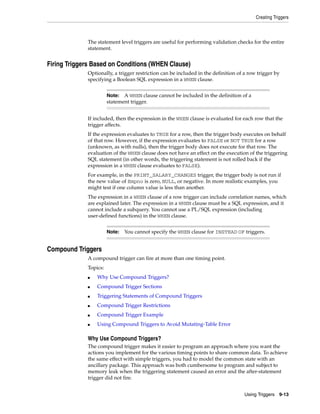 Creating Triggers 
The statement level triggers are useful for performing validation checks for the entire 
statement. 
Note: A WHEN clause cannot be included in the definition of a 
statement trigger. 
Note: You cannot specify the WHEN clause for INSTEAD OF triggers. 
Using Triggers 9-13 
Firing Triggers Based on Conditions (WHEN Clause) 
Optionally, a trigger restriction can be included in the definition of a row trigger by 
specifying a Boolean SQL expression in a WHEN clause. 
If included, then the expression in the WHEN clause is evaluated for each row that the 
trigger affects. 
If the expression evaluates to TRUE for a row, then the trigger body executes on behalf 
of that row. However, if the expression evaluates to FALSE or NOT TRUE for a row 
(unknown, as with nulls), then the trigger body does not execute for that row. The 
evaluation of the WHEN clause does not have an effect on the execution of the triggering 
SQL statement (in other words, the triggering statement is not rolled back if the 
expression in a WHEN clause evaluates to FALSE). 
For example, in the PRINT_SALARY_CHANGES trigger, the trigger body is not run if 
the new value of Empno is zero, NULL, or negative. In more realistic examples, you 
might test if one column value is less than another. 
The expression in a WHEN clause of a row trigger can include correlation names, which 
are explained later. The expression in a WHEN clause must be a SQL expression, and it 
cannot include a subquery. You cannot use a PL/SQL expression (including 
user-defined functions) in the WHEN clause. 
Compound Triggers 
A compound trigger can fire at more than one timing point. 
Topics: 
■ Why Use Compound Triggers? 
■ Compound Trigger Sections 
■ Triggering Statements of Compound Triggers 
■ Compound Trigger Restrictions 
■ Compound Trigger Example 
■ Using Compound Triggers to Avoid Mutating-Table Error 
Why Use Compound Triggers? 
The compound trigger makes it easier to program an approach where you want the 
actions you implement for the various timing points to share common data. To achieve 
the same effect with simple triggers, you had to model the common state with an 
ancillary package. This approach was both cumbersome to program and subject to 
memory leak when the triggering statement caused an error and the after-statement 
trigger did not fire. 
 