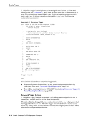 Creating Triggers 
A compound trigger has an optional declarative part and a section for each of its 
timing points (see Example 9–2). All of these sections can access a common PL/SQL 
state. The common state is established when the triggering statement starts and is 
destroyed when the triggering statement completes, even when the triggering 
statement causes an error. 
Example 9–2 Compound Trigger 
SQL> CREATE OR REPLACE TRIGGER compound_trigger 
2 FOR UPDATE OF salary ON employees 
3 COMPOUND TRIGGER 
4 
5 -- Declarative part (optional) 
6 -- Variables declared here have firing-statement duration. 
7 threshold CONSTANT SIMPLE_INTEGER := 200; 
8 
9 BEFORE STATEMENT IS 
10 BEGIN 
11 NULL; 
12 END BEFORE STATEMENT; 
13 
14 BEFORE EACH ROW IS 
15 BEGIN 
16 NULL; 
17 END BEFORE EACH ROW; 
18 
19 AFTER EACH ROW IS 
20 BEGIN 
21 NULL; 
22 END AFTER EACH ROW; 
23 
24 AFTER STATEMENT IS 
25 BEGIN 
26 NULL; 
27 END AFTER STATEMENT; 
28 END compound_trigger; 
29 / 
Trigger created. 
SQL> 
Two common reasons to use compound triggers are: 
■ To accumulate rows destined for a second table so that you can periodically 
bulk-insert them (as in Compound Trigger Example on page 9-16) 
■ To avoid the mutating-table error (ORA-04091) (as in Using Compound Triggers to 
Avoid Mutating-Table Error on page 9-18) 
Compound Trigger Sections 
A compound trigger has a declarative part and at least one timing-point section. It 
cannot have multiple sections for the same timing point. 
The optional declarative part (the first part) declares variables and subprograms that 
timing-point sections can use. When the trigger fires, the declarative part executes 
before any timing-point sections execute. Variables and subprograms declared in this 
section have firing-statement duration. 
9-14 Oracle Database PL/SQL Language Reference 
 